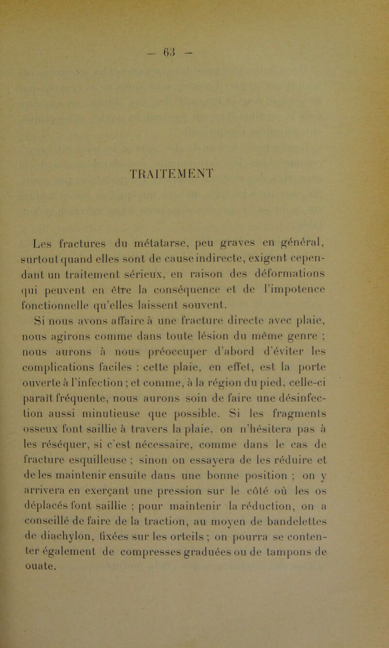 TRAITEMENT Les fractures du métatarse, peu graves en général, surtout quand elles sont de cause indirecte, exigent cepen- dant un traitement sérieux, en raison des déformations qui peuvent en être la conséquence et de l’impotence fonctionnelle qu'elles laissent souvent. Si nous avons alfaireà une fracture directe avec plaie, nous agirons comme dans toute lésion du même genre ; nous aurons à nous préoccuper d’abord d’éviter les complications faciles : cette plaie, en effet, est la porte ouverte à l’infection ; et comme, à la région du pied, celle-ci paraît fréquente, nous aurons soin de faire une désinfec- tion aussi minutieuse que possible. Si les fragments osseux font saillie à travers la plaie, on n’hésitera pas à les réséquer, si c’est nécessaire, comme dans le cas de fracture esquilleuse ; sinon on essayera de les réduire et de les maintenir ensuite dans une bonne position ; on y arrivera en exerçant une pression sur le côté où les os déplacés font saillie ; pour maintenir la réduction, on a conseillé de faire de la traction, au moyen de bandelettes de diaehylon, tixées sur les orteils ; on pourra se conten- ter également de compresses graduées ou de tampons de ouate.