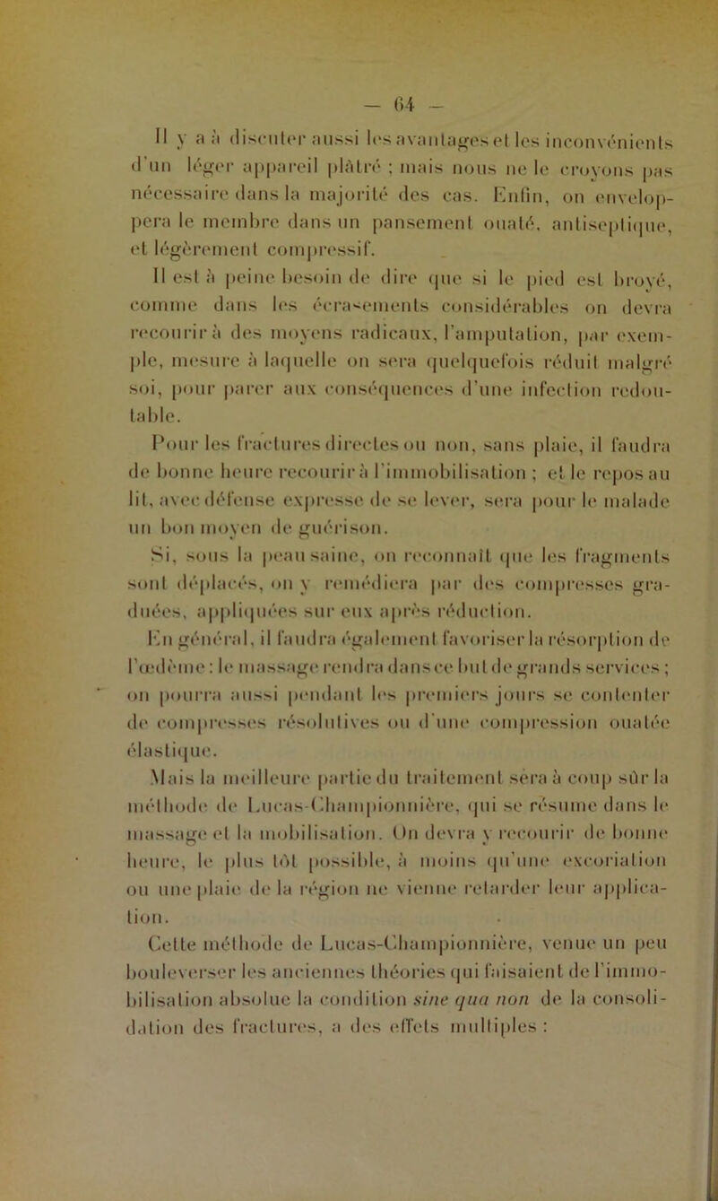 Il \ a ;i discuter aussi les avantages et les inconvénients d'un léger appareil plâtré ; niais nous ne le croyons pas nécessaire dans la majorité des cas. Enfin, on envelop- pera le membre dans un pansement ouaté, antiseptique, et légèrement compressif. II est à peine besoin de dire que si le pied est broyé, comme dans les écrasements considérables on devra recourir à des moyens radicaux, l’amputation, par exem- ple, mesure à laquelle on sera quelquefois réduit malgré soi, pour parer aux conséquences d’une infection redou- table. Pour les fractures directes <ju non, sans plaie, il faudra de bonne heure recourir à l’immobilisation ; et le repos au lit, avec défense expresse de se lever, sera pour le malade un bon moyen tic guérison. Si, sous la peau saine, on reconnaît que les fragments sont déplacés, on y remédiera par des compresses gra- duées, appliquées sur eux après réduction. En général, il faudra également favoriser la résorption de l'œdème : le massage rendra dansce but de grands services ; on pourra aussi pendant les premiers jours se contenter de compresses résolutives ou d’une compression ouatée élastique. Mais la meilleure partie du traitement sera à coup sûr la méthode de Lucns-Championnière, qui se résume dans h* massage et la mobilisation. Un devra y recourir de bonne heure, le plus lot possible, à moins qu’une excoriation ou une plaie, delà région lie vienne retarder leur applica- tion. Cette méthode de Lucas-Championnière, venue un peu bouleverser les anciennes théories qui faisaient de l’immo- bilisation absolue la condition sine qua non de la consoli- dation des fractures, a des effets multiples: