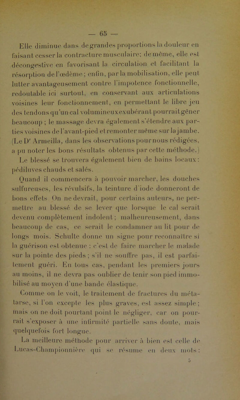 Elle diminue dans de grandes proportions la douleur en faisant cesser la contracture musculaire; de même, elle est décongestive en favorisant la circulation et facilitant la résorption de l’œdème; enfin, parla mobilisation, elle peut lutter avantageusement contre 1 impotence fonctionnelle, redoutable ici surtout, en conservant aux articulations voisines leur fonctionnement, en permettant le libre jeu des tendonsqu’uncal volumineuxexubérant pourraitgêner beaucoup ; le massage devra également s’étendre aux par- ties voisines del’avant-ipied et remonter même sur la jambe. (Le Dr Armeilla, dans les observations pour nous rédigées, a pu noter les bons résultats obtenus par cette méthode.) Le blessé se trouvera également bien de bains locaux: pédiluves chauds et salés. Quand il commencera à pouvoir marcher, les douches sulfureuses, les révulsifs, la teinture d'iode donneront de bons effets On ne devrait, pour certains auteurs, ne per- mettre au blessé de se lever que lorsque le cal serait devenu complètement indolent; malheureusement, dans beaucoup de cas, ce serait le condamner au lit pour de longs mois. Schulte donne un signe pour reconnaître si la guérison est obtenue : c’est de faire marcher le malade sur la pointe des pieds; s'il ne souffre pas, il est parfai- tement guéri. En tous cas, pendant les premiers jours au moins, il ne devra pas oublier de tenir son pied immo- bilisé au moyen d’une bande élastique. Comme on le voit, le traitement de fractures du méta- tarse, si l’on excepte les plus graves, est assez simple; mais on ne doit pourtant point le négliger, car on pour- rait s’exposer à une infirmité partielle sans doute, mais quelquefois fort longue. La meilleure méthode pour arriver à bien est (‘elle1 de Lucas-Championnière qui se résume en deux mots: 5