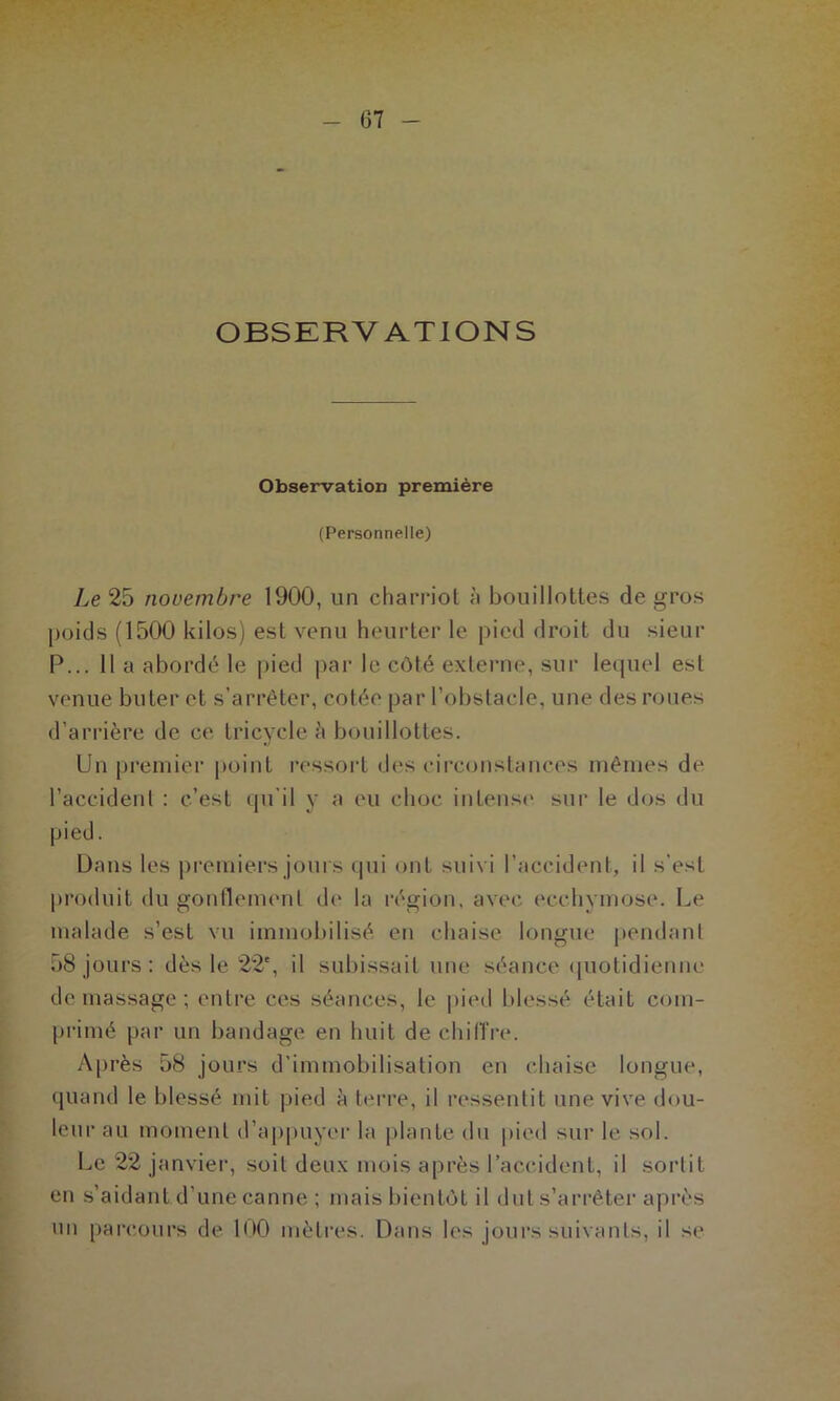 OBSERVATIONS Observation première (Personnelle) Le 25 novembre 1900, un charriot à bouillottes de gros poids (1500 kilos) est venu heurter le pied droit du sieur P... 11 a abordé le pied par le côté externe, sur lequel est venue buter et s’arrêter, cotée par l’obstacle, une des roues d’arrière de ce tricycle à bouillottes. Un premier point ressort des circonstances mêmes de l’accident : c’est qu'il y a eu choc intense sur le dos du pied. Dans les premiers jours qui ont suivi l’accident, il s’est produit du gonflement do la région, avec ecchymose. Le malade s’est vu immobilisé en chaise longue pendant 58 jours : dès le 22e, il subissait une séance quotidienne de massage ; entre ces séances, le pied blessé était com- primé par un bandage en huit de chiffre. Après 58 jours d’immobilisation en chaise longue, quand le blessé mit pied à terre, il ressentit une vive dou- leur au moment d’appuyer la plante du pied sur le sol. Le 22 janvier, soit deux mois après l’accident, il sortit en s’aidant d’une canne ; mais bientôt il dut s’arrêter après un parcours de 100 mètres. Dans les jours suivants, il se