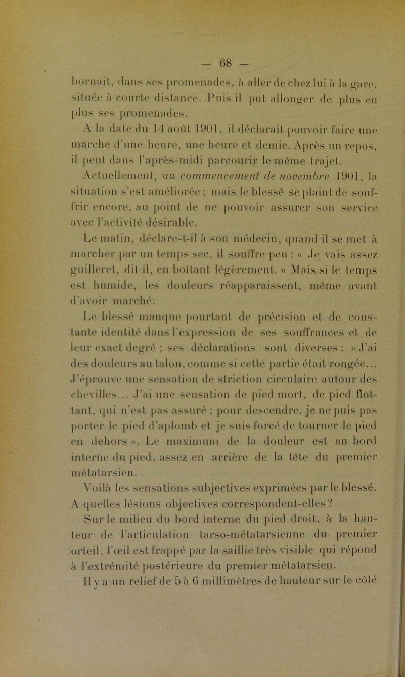 bornait, tlcins sos promenades, à aller deehez lui h la gare, située à courte distance. Puis il put allonger do plus en plus sos promenades. A la date du 11 août 1901, il déclarait pouvoir faire une marche d’une heure, une heure et demie. Après un repos, il peut dans l’après-midi parcourir le même trajet. Actuellement, au commencement de novembre 1901, la situation s’est améliorée ; mais le. blessé se plaint do souf- frir encore, au point de ne pouvoir assurer son service avec l’activité désirable. Le matin, déclare-t-il à son médecin, quand il se met à marcher par un temps sec, il souffre peu : « ,le vais assez guilleret, dit-il, en bottant légèrement. » Mais si le temps est humide, les douleurs réapparaissent, même avant d’avoir marché. Le blessé manque pourtant de précision et de cons- tante identité dans l'expression de ses souffrances et de leur exact degré ; ses déclarations sont diverses: «.l’ai des douleurs au talon, comme si cette partie était rongée... .l’éprouve une sensation de striction circulaire autour des chevilles... J’ai une sensation de pied mort, de pied flot- tant, qui n’est pas assuré ; pour descendre, je ne puis pas porter le pied d’aplomb et je Miis forcé de tourner le pied en dehors ». Le maximum de la douleur est au bord interne du pied, assez en arrière de la tête1 du premier métatarsien. Voilà les sensations subjectives exprimées par le blessé. A quelles lésions objectives correspondent-elles? Sur le milieu du bord interne du pied droit, à la hau- teur de l’articulation larso-métatarsienne du premier orteil, l’œil est frappé par la saillit' très visible qui répond à l’extrémité postérieure du premier métatarsien. Il va un relief de 5 à 6 millimètres de hauteur sur le côté