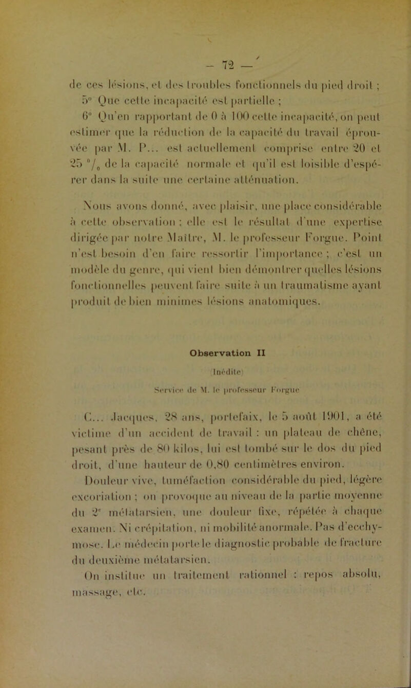 (le ces lésions, cl do Iroubles fonctionnels du pied droit ; r>° Que cette incapacité est partielle ; 6° Qu'en rapportant de 0 à 100 cette incapacité, on peut estimer «pie la réduction do la capacité du travail éprou- vée par M. P... est actuellement comprise entre 20 et 20 n/0 de la capacité normale et qu’il est loisible d’espé- rer dans la suite une certaine atténuation. Nous avons donné, avec plaisir, une place considérable à celle observation ; elle est le résultat d'une expertise dirigée par notre .Maître, M. le professeur l'orgue. Poiid n'est besoin d’en faire ressortir l’importance ; c’est un modèle du genre, qui vient bien démontrer quelles lésions fonctionnelles peuvent faire suite à un traumatisme ayant produit de bien minimes lésions anatomiques. Observation II Inédite Service de M. le professeur Fnrguc Jacques, 28 ans, portefaix, le .> août 1901, a été victime d’un accident de travail: un plateau de chêne, pesant près de 8<> kilos, lui est tombé sur le dos du pied droit, d’une hauteur de 0,80 centimètres environ. Douleur vive, tuméfaction considérable du pied, légère excoriation; ou provoque nu niveau do la partie moyenne du 2' métatarsien, une douleur fixe, répétée à chaque examen. Ni crépitation, ni mobilité anormale. Pas d'ecchy- mose. |,o médecin porte le diagnostic probable de trac turc du deuxième métatarsien. On institue un traitement rationnel : repos absolu, massage, etc.