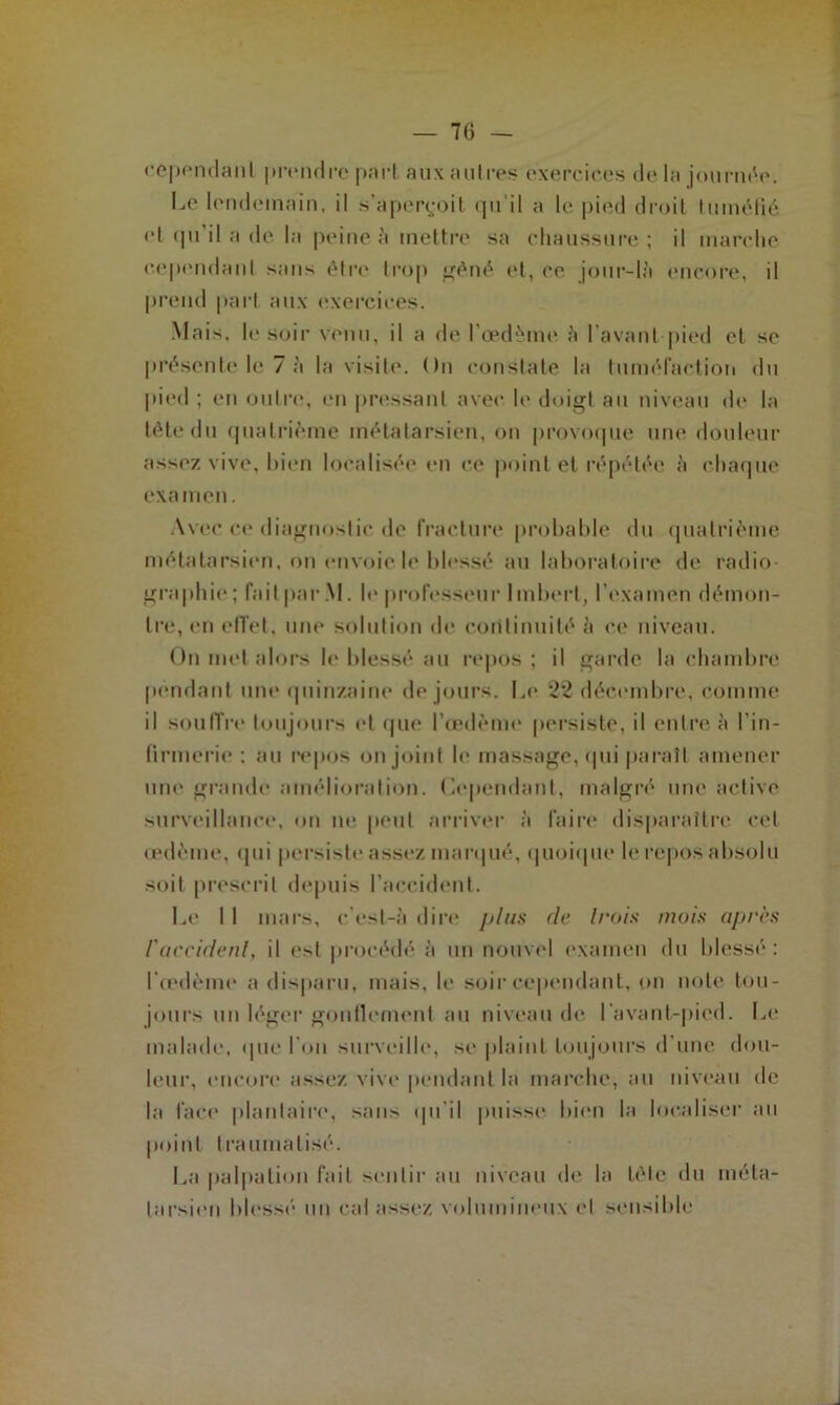 cependant prendre part auxautres exercices delà journée. be lendemain, il s'aperçoit qu’il a le pied droit tuméfié cl qu'il a de la peine à mettre sa chaussure; il marche cependant sans être trop gêné et, ce jour-là encore, il prend part aux exercices. Mais, le soir venu, il a de l’œdème à l’avant pied et se présente le 7 à la visite. On constate la tuméfaction du pied ; en outre, en pressant avec le doigt au niveau de la tête du quatrième métatarsien, on provoque une douleur assez vive, bien localisée en ce point et répétée à chaque examen. Avec ce diagnostic de fracture probable du quatrième métatarsien, on envoie le blessé au laboratoire de radio- graphie ; fait par M. h* professeur Imbert, l’examen démon- tre, en effet, une solution de continuité à ce niveau. On met alors le blessé au repos ; il garde la chambre pendant um* quinzaine de jours. Le 22 décembre, comme il souffre toujours et que l’œdème persiste, il entre à l’in- firmerie : au repos on joint le massage, qui paraît amener une grande amélioration, dépendant, malgré une active surveillance, on ne peut arriver à faire disparaître cet œdème, qui persiste assez marqué, quoique le repos absolu soit prescrit depuis l’accident. Le 11 mars, c’esl-à dire plus de Irais mais après l'accidenl, il est procédé à un nouvel examen du blessé: l’œdème a disparu, mais, le soir cependant, on note tou- jours un léger gonflement au niveau de I avant-pied. Le malade, que l'on surveille, se plaint toujours d’une dou- leur, encore assez vive pendant la marche, au niveau de la lace plantaire, sans qu'il puisse bien la localiser au point traumatisé. La palpation fait sentir au niveau de la tête du méta- tarsien blessé un cal assez volumineux et sensible J