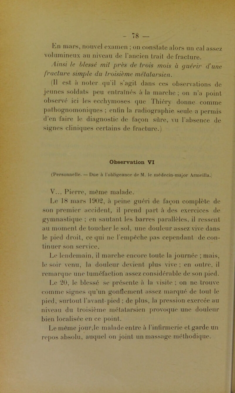 Kn mars, nouvel examen ; on constate alors un cal assez volumineux au niveau de 1 ancien Irai! de fracture. Ainsi le blessé mil près (le trois mois à guérir (l'une /raclure simple du troisième métatarsien. (Il est à noter qu’il s’agit dans ces observations de jpiinés soldats peu entraînés à la marche; on n’a point observé ici les ecchymoses que Thiéry donne comme pathognomoniques ; enfin la radiographie seule a permis d’en faire le diagnostic de façon sûre, vu l’absence de signes cliniques certains de fracture.) Observation VI (Personnelle. — Due à l’obligeance de M. le médecin-major Armeilla. V... Pierre, même malade. Le 18 mars 1902, à peine guéri de façon complète de son premier accident, il prend part à des exercices de gymnastique ; en sautant les barres parallèles, il ressent au moment de toucher le sol, une douleur assez vive dans le pied droit, ce qui ne l’empêche pas cependant de con- tinuer son service. Le lendemain, il marche encore toute la journée ; mais, le soir venu, la douleur devient plus vive ; en outre, il remarque une tuméfaction assez considérable de son pied. Le 20, le blessé se présente à la visite ; on ne trouve comme signes qu’un gonflement assez marqué de tout le pied, surtout l’avant-pied ; de plus, la pression exercée au niveau du troisième métatarsien provoque une douleur bien localisée en ce point. Le même jour,le malade entre à l'infirmerie et garde un repos absolu, auquel on joint un massage méthodique.