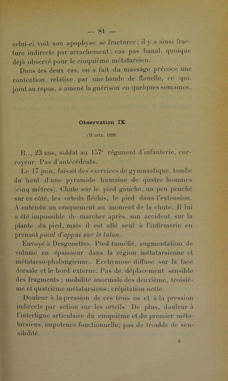 celui-ci voit son apophyse se fracturer; il y a ainsi (rac- lure indirecte par arrachement: cas pas banal, quoique déjà observé pour le cinquième métatarsien. Dans les deux cas, on a fait du massage précoce une contention relative par une bande de flanelle, ce qui, joint au repos, a amené la guérison en quelques semaines. Observation IX (\Yurtz, 1898) B.., 23 ans, soldat au 157“ régiment d’infanterie, cor- royeur. Pas d’antécédents. Le 17 juin, faisait des exercices de gymnastique, tombe du haut d’une pyramide humaine de quatre hommes (cinq mètres). Chute sur le pied gauche, un peu penché sur ce côté, les orteils fléchis, le pied dans l’extension. A entendu un craquement au moment de la chute. Il lui a été impossible de marcher après son accident sur la plante du pied, mais il est allé seul à l’infirmerie en prenant point d'appui sur le talon. Envoyé à Desgenettes. Pied tuméfié, augmentation de volume en épaisseur dans la région métatarsienne et métatarso-phalangienne. Ecchymose diffuse sur la face- dorsale et le bord externe. Pas de déplacement sensible des fragments; mobilité anormale des deuxième, troisiè- me et quatrième métatarsiens ; crépitation nette. Douleur à la pression de ces trois os et à la pression indirecte par action sur les orteils. De plus, douleur à l’interligne articulaire du cinquième et du premier méta- tarsiens, impotence fonctionnelle; pas de trouble de sen- sibilité. 6