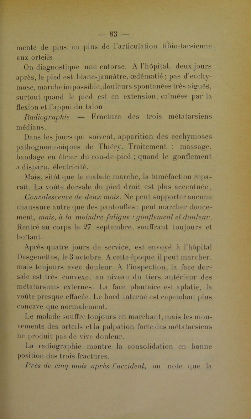 mente de plus en plus de l'articulation libio-tarsienne aux orteils. On diagnostique une entorse. A l’hôpital, deux jours après, le pied est blanc-jaunâtre, œdématié ; pas d’ecchy- mose, marche impossible,douleurs spontanées très aiguës, surtout quand le pied est en extension, calmées par la flexion et l’appui du talon Radiographie. — Fracture des trois métatarsiens médians. Dans les jours qui suivent, apparition des ecchymoses pathognomoniques de Thiéry. Traitement : massage, bandage en étrier du cou-de-pied ; quand le gonflement a disparu, électricité. Mais, sitôt que le malade marche, la tuméfaction repa- raît. La voûte dorsale du pied droit est plus accentuée. Convalescence de deux mois. Ne peut supporter aucune chaussure autre que des pantoufles ; peut marcher douce- ment, mais, à la moindre faligue : g onflemenl el douleur. Rentré au corps le 27 septembre, souffrant toujours et boita nt. Après quatre jours de service, est envoyé à l’hôpital Desgenettes, le 3 octobre. A cette époque il peut marcher, mais toujours avec douleur. A l’inspection, la face dor- sale est très convexe, au niveau du tiers antérieur des métatarsiens externes. La face plantaire est aplatie, la voûte presque effacée. Le bord interne est cependant plus concave que normalement. Le malade souffre toujours en marchant, mais les mou- vements des orteils et la palpation forte des métatarsiens ne produit pas de vive douleur. La radiographie montre la consolidation en bonne position des Irois fractures. Près de cinq mois après l’accident, on note que la