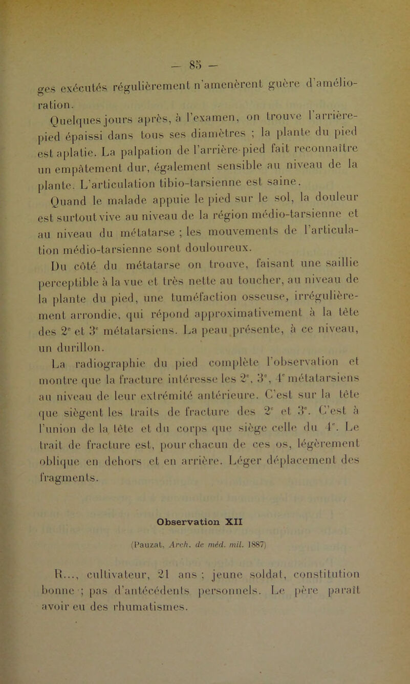 ges exécutés régulièrement n’amenèrent guère d’amélio- ration. Quelques jours après, à l’examen, on trouve 1 arrière- pied épaissi dans tous ses diamètres ; la plante du pied est aplatie. La palpation de l’arrière-pied faiL reconnaître un empâtement dur, également sensible au niveau de la plante. L’articulation tibio-tarsienne est saine. Quand le malade appuie le pied sur le sol, la douleur est surtout vive au niveau de la région médio-tarsienne et au niveau du métatarse ; les mouvements de l’articula- tion médio-tarsienne sont douloureux. Du côté du métatarse on trouve, faisant une saillie perceptible à la vue et très nette au toucher, au niveau de la plante du pied, une tuméfaction osseuse, irrégulière- ment arrondie, qui répond approximativement à la tète des 2B et 3e métatarsiens. La peau présente, cà ce niveau, un durillon. La radiographie du pied complète 1 observation et montre que la fracture intéresse les 2e, 3e, 1 métatarsiens au niveau de leur extrémité antérieure. C est sur la tète que siègent les traits de fracture des 2‘ et 3a. C est a l’union de la tête et du corps que siège celle du 1. Le trait de fracture est, pour chacun de ces os, légèrement oblique en dehors et en arrière. Léger déplacement des fragments. Observation XII (l’auzal, Arcli. de méd. mil. 1887) R..., cultivateur, 21 ans ; jeune soldat, constitution bonne ; pas d’antécédents personnels. Le père paraît avoir eu des rhumatismes.