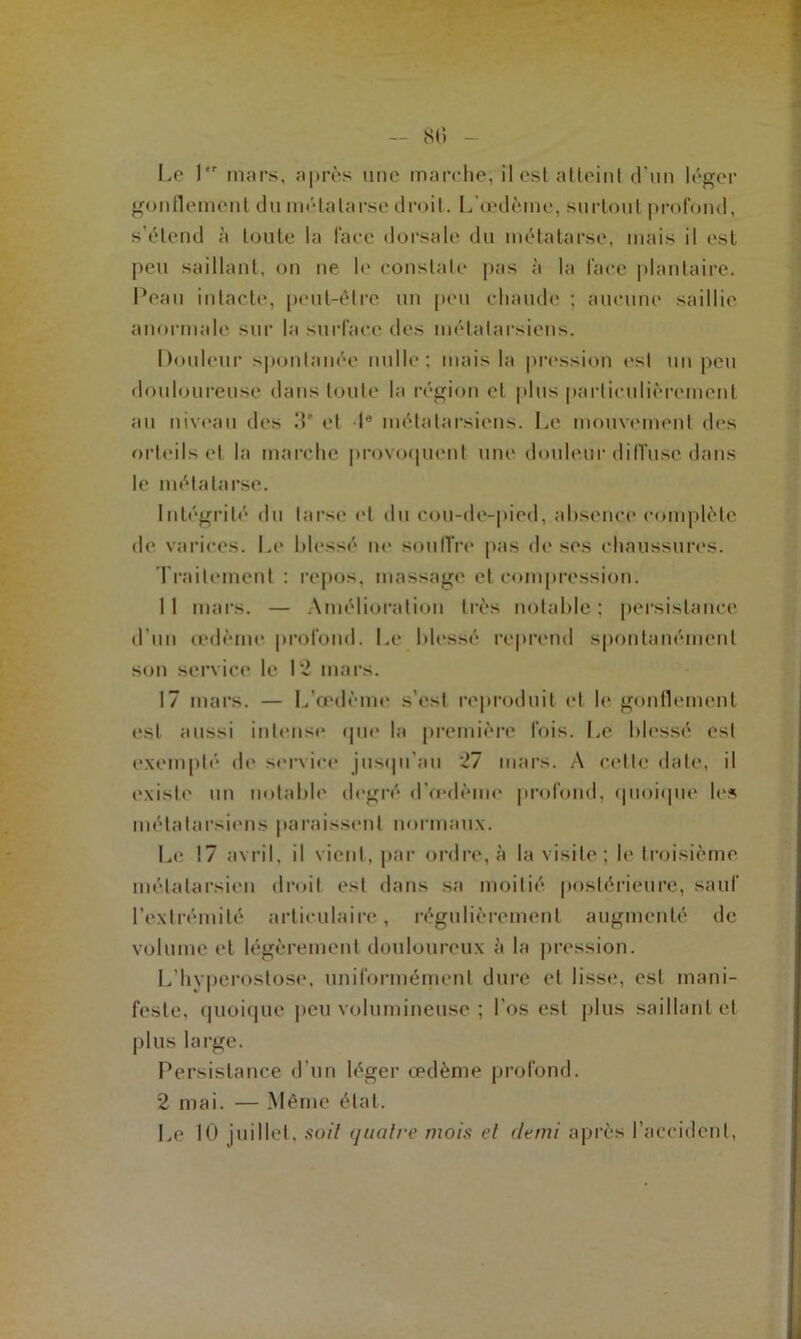 SI» Le 1 mars, après une marche; il est atteint d’un léger gonflement du métatarse droit. L’œdème, surtout profond, s’étend à toute la face dorsale du métatarse, mais il est peu saillant, on ne le constate pas à la face plantaire. IVau intacte, peut-être un peu chaude ; aucune saillie anormale sur la surface des métatarsiens. Douleur spontanée nulle: mais la pression est un peu douloureuse dans toute la région et plus particulièrement au niveau des 3' et Ie métatarsiens. Le mouvement des orteils et la marche provoquent une douleur diffuse dans le métatarse. Intégrité du tarse et du cou-de-pied, absence complète de varices. Le blessé ne souffre pas de ses chaussures. Traitement : repos, massage et compression. 11 mars. — Amélioration très notable; persistance d’un œdème profond. Le blessé reprend spontanément son service le 12 mars. 17 mars. — L’œdème s’est reproduit et le gonflement est aussi intense que la première fois. Le blessé est exempté de service jusqu'au 27 mars. A celle date, il existe un notable degré d’œdème profond, quoique les métatarsiens paraissent normaux. Le 17 avril, il vient, par ordre, à la visite; le troisième métatarsien droit est dans sa moitié postérieure, sauf l’extrémité articulaire, régulièrement augmenté de volume et légèrement douloureux à la pression. L’hvperostose, uniformément dure et lisse, est mani- feste, quoique peu volumineuse ; l'os est plus saillant et plus large. Persistance d’un léger œdème profond. 2 mai. — Même état.