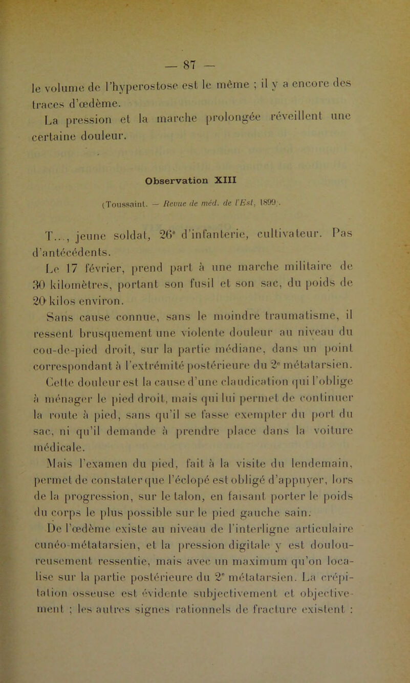 traces d’œdème. La pression et la marche prolongée réveillent une certaine douleur. Observation XIII (Toussaint. — Iteuue de méd. de l'Est, 1899 . T..., jeune soldat, 26e d’infanterie, cultivateur. Pas d’antécédents. Le 17 février, prend part à une marche militaire de 30 kilomètres, portant son fusil et son sac, du poids de 20 kilos environ. Sans cause connue, sans le moindre traumatisme, il ressent brusquement une violente douleur au niveau du cou-de-pied droit, sur la partie médiane, dans un point correspondant à l’extrémité postérieure du 2e métatarsien. Cette douleur est la cause d’une claudication qui l’oblige à ménager le pied droit, mais qui lui permet de continuer la route à pied, sans qu’il se fasse exempter du port du sac, ni qu’il demande à prendre place dans la voiture médicale. Mais l’examen du pied, fait à la visite du lendemain, permet de constater que l’éclopé est obligé d’appuyer, lors de la progression, sur le talon, en faisant porter le poids du corps le plus possible sur le pied gauche sain. De l’œdème existe au niveau de l’interligne articulaire cunéo-métalarsien, et la pression digitale y est doulou- reusement ressentie, mais avec un maximum qu’on loca- lise sur la partie postérieure du 2 métatarsien. La crépi- talion osseuse est évidente subjectivement et objective- ment ; les autres signes rationnels de fracture existent :