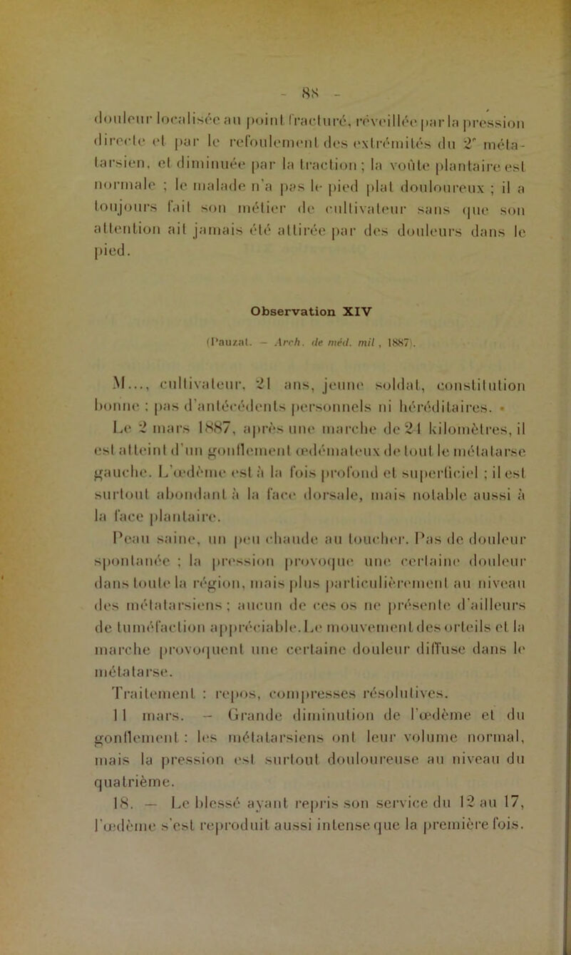 8S - douleur localisée au point fracturé, réveillée parla pression directe et par le refoulement des extrémités du 2 méta- tarsien. et diminuée par la traction; la voûte plantaire est normale ; le malade n’a pas le pied plat douloureux ; il a toujours fait son métier de cultivateur sans que son attention ait jamais été attirée par des douleurs dans le pied. Observation XIV (Pauzat. — Arc h. de méil. mil, 1SS7 . M..., cultivateur, 21 ans, jeune soldat, constitution bonne ; pas d’antécédents personnels ni héréditaires. • Le 2 mars 1887, après une marche de 21 kilomètres, il est atteint d’un gonflement œdémateux de tout le métatarse gauche. L'œdème esta la fois profond et superficiel ; il est surtout abondant à la face dorsale, mais notable aussi à la face plantaire. Peau saine, un peu chaude au toucher. Pas de douleur spontanée ; la pression provoque une certaine douleur dans toute la région, mais plus particulièrement au niveau des métatarsiens; aucun de ces os ne présente d’ailleurs de tuméfaction appréciable. Le mouvement des orteils et la marche provoquent une certaine douleur diffuse dans le métatarse. Traitement : repos, compresses résolutives. 11 mars. -- Grande diminution de l’œdème et du gonflement : les métatarsiens ont leur volume normal, mais la pression est surtout douloureuse au niveau du quatrième. 18. — Le blessé ayant repris son service du 12 au 17, l'œdème s'est reproduit aussi intense que la première fois.