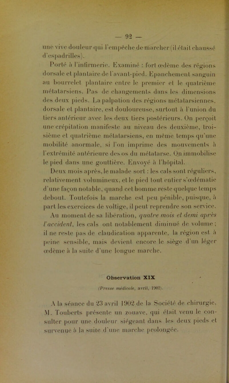 une vive douleur qui l'empêche de marcher (il était chaussé d’espadrilles). Porté à l’infirmerie. Examiné : fort œdème des régions dorsale cl plantaire de 1 avant-pied. Epanchement sanguin au bourrelet plantaire entre le premier et le quatrième métatarsiens. Pas de changements dans les dimensions des deux pieds. La palpation des régions métatarsiennes, dorsale et plantaire, est douloureuse, surtout à l’union du tiers antérieur avec les deux tiers postérieurs. On perçoit une crépitation manifeste au niveau des deuxième, troi- sième et quatrième métatarsiens, en même temps qu’une mobilité anormale, si l’on imprime des mouvements à l’extrémité antérieure des os du métatarse. On immobilise le pied dans une gouttière. Envoyé à l’hôpital. 1 toux mois après, le malade sort : les cals sont réguliers, relativement volumineux, et le pied tout entier s’eedématie d’une façon notable, quand cet homme reste quelque temps debout. Toutefois la marche est peu pénible, puisque, à part les exercices de voltige, il peut reprendre son service. Au moment de sa libération, quatre mois et demi après iaccident, les cals ont notablement diminué de volume; il ne reste pas de claudication apparente, la région est à peine sensible, mais devient encore le siège d’un léger œdème à la suite d’une longue marche. Observation XIX (Presse médicale, avril, 1902). A la séance du 23 avril 1902 de la Société de chirurgie, M. Touberts présente un zouave, qui était venu le con- sulter pour une douleur siégeant dans les deux pieds et survenue à la suite, d’une marche prolongée.