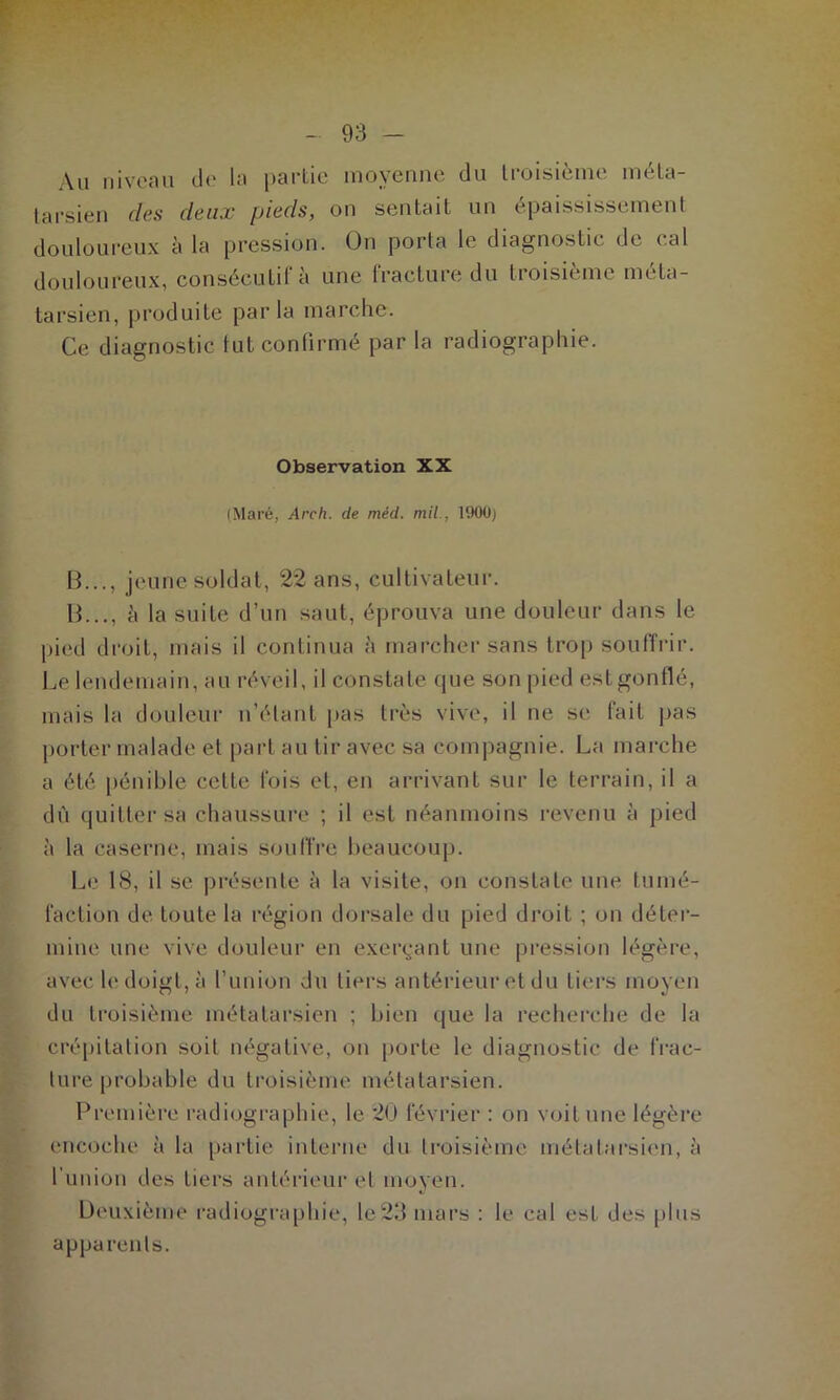 Au niveau de la partie moyenne du troisième méta- tarsien des deux pieds, on sentait un épaississement douloureux à la pression. On porta le diagnostic de cal douloureux, consécutif à une fracture du troisième méta- tarsien, produite parla marche. Ce diagnostic fut confirmé par la radiographie. Observation XX (Mare, Arch. de méd. mil., 1900) B..., jeune soldat, 22 ans, cultivateur. B..., à la suite d’un saut, éprouva une douleur dans le pied droit, mais il continua à marcher sans trop souffrir. Le lendemain, au réveil, il constate que son pied estgonflé, mais la douleur n’étant pas très vive, il ne se fait pas porter malade et part au tir avec sa compagnie. La marche a été pénible cette fois et, en arrivant sur le terrain, il a dù quitter sa chaussure ; il est néanmoins revenu à pied à la caserne, mais souffre beaucoup. Le 18, il se présente à la visite, on constate une tumé- faction de toute la région dorsale du pied droit ; on déter- mine une vive douleur en exerçant une pression légère, avec le doigt, à l’union du tiers antérieur et du tiers moyen du troisième métatarsien ; bien que la recherche de la crépitation soit négative, on porte le diagnostic de frac- ture probable du troisième métatarsien. Première radiographie, le 20 février : on voit une légère encoche à la partie interne du troisième métatarsien, à l’union des tiers antérieur et moyen. Deuxième radiographie, le23 mars : le cal est des plus apparents.