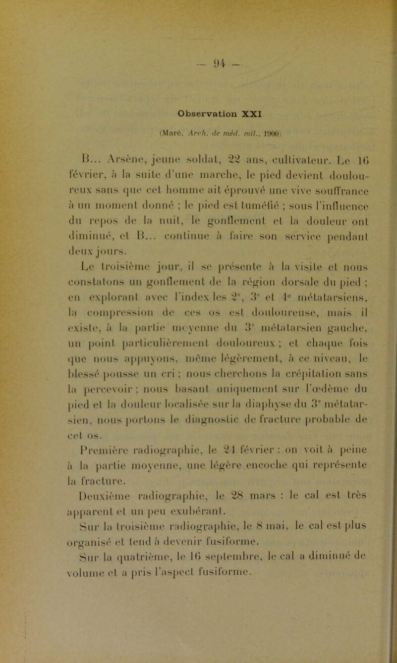 Observation XXI (Maré, Arc 11. de mid. mill'.tOO) B... Arsène, jeune soldat, 22 ans, cultivateur. Le l(i février, à la suite d’une marche, le pied devient doulou- reux sans que cet homme ait éprouvé une vive souffrance à un moment donné ; le pied est tuméfié ; sous l’influence du repos de la nuit, le gonflement et la douleur ont diminué, et B... continue à faire son service pendant deux jours. Le troisième jour, il se présente à la visite et nous constatons un gonflement de la région dorsale du pied ; en explorant avec l'index les 2*, 3* et P métatarsiens, la compression de ces os est douloureuse, mais il existe, à la partie moyenne du 3” métatarsien gauche, un point particulièrement douloureux; et chaque lois que nous appuyons, même légèrement, à ce niveau, le hlessé pousse un cri ; nous cherchons la crépitation sans la percevoir; nous basant uniquement sur l'œdème du pied et la douleur localisée sur la diaphysedu 3'métatar- sien, nous portons le diagnostic de fracture probable de cet os. Première radiographie, le 21 février : on voit à peine à la partie moyenne, une légère encoche qui représente la fracture. Deuxième radiographie, le 28 mars : le cal est très apparent et un peu exubérant. Sur la troisième radiographie, le 8 mai, le cal est plus organisé et tend à devenir fusiforme. Sur la quatrième, le 16 septembre, le cal a diminué de volume et a pris 1 aspect iusilorme.