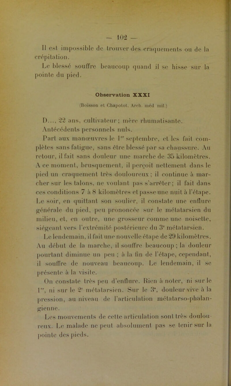 Il est impossible de trouver des craquements ou de la crépitation. Le blessé souffre beaucoup quand il se hisse sur la pointe du pied. Observation XXXI (Boisson et Chapotot. Areh. métl mil.) D..., 22 ans, cultivateur; mère rhumatisante. Antécédents personnels nuis. Part aux manœuvres h* 1 septembre, et les fait com- plètes sans fatigue, sans être blessé par sa chaussure. Au retour, il fait sans douleur une marche de 35 kilomètres. A ce moment, brusquement, il perçoit nettement dans le pied un craquement très douloureux; il continue à mar- cher sur les talons, ne voulant pas s’arrêter ; il fait dans ces conditions 7 à 8 kilomètres et passe une nuit à l’étape. Le soir, en quittant son soulier, il constate une enflure générale du pied, peu prononcée sur le métatarsien du milieu, et, en outre, une grosseur comme une noisette, siégeant vers l'extrémité postérieure du 3* métatarsien. Le lendemain, il fait une nouvelle étape de 23 kilomètres. Au début de la marche, il souffre beaucoup ; la douleur pourtant diminue un peu ; à la lin de l’étape, cependant, il souffre de nouveau beaucoup. Le lendemain, il se présente à la visite. On constate très peu d’enllure. Rien à noter, ni sur le Lr, ni sur le 2e métatarsien. Sur le 3*, douleur vive à la pression, au niveau de l’articulation métatarso-phalan- gienne. Les mouvements de cette articulation sont très doulou- reux. Le malade ne peut absolument pas se tenir sur la pointe des pieds.