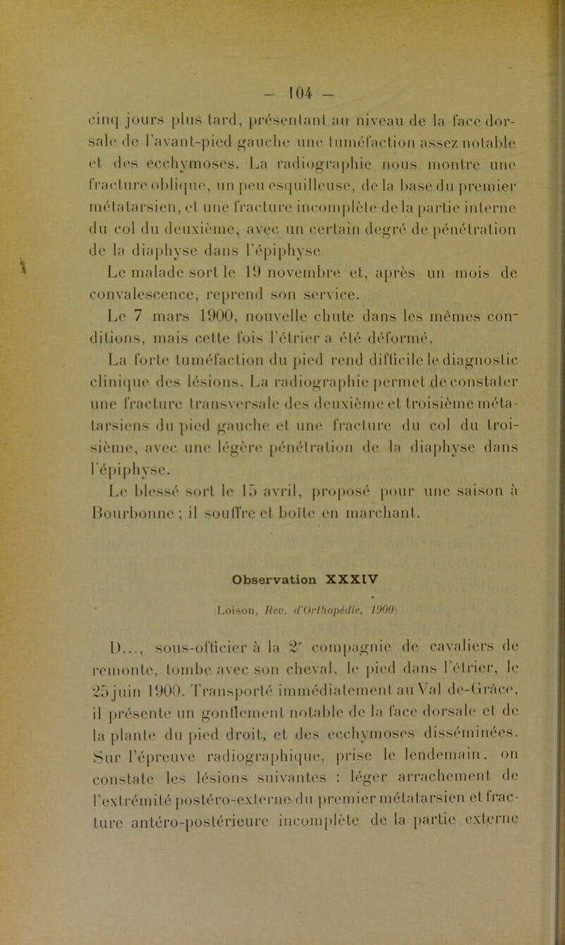 cinq jours [tins tard, présentant au niveau de la face dor- sale de l’avant-pied gauche une tuméfaction assez notable et des ecchymoses. La radiographie nous montre une fracture oblique, un peu esquilleuse, delà hase du premier métatarsien, et une fracture incomplète de la partie interne du col du deuxième, avec un certain degré de pénétration de la diaphyse dans l’épiphyse Le malade sort le H) novembre et, après un mois de convalescence, reprend son service. Le 7 mars 1900, nouvelle chute dans les mêmes con- ditions, mais cette fois l’étrier a été déformé. La forte tuméfaction du pied rend difficile le diagnostic clinique des lésions. La radiographie permet de constater une fracture transversale des deuxième et troisième méta- tarsiens du pied gauche et une fracture du col du troi- sième, avec une légère pénétration de la diaphyse dans l’épiphyse. Le blessé sort le 15 avril, proposé pour une saison à Bourbonnc ; il soutire et boîte en marchant. Observation XXXIV Loison, lieu. (l'Orthopédie, lOOIh 1)..., sous-ofticier à la 2' compagnie de cavaliers de remonte, tombe avec son cheval, le pied dans 1 étrier, le 25 juin 1900. Transporté immédiatement au Val de-Grâce, il présente un gonllemenl notable de la face dorsale et de la plante du pied droit, et des ecchymoses disséminées. Sur l’épreuve radiographique, prise le lendemain, on constate les lésions suivantes : léger arrachement de l’extrémité postéro-externe du premier métatarsien et I rac- lure antéro-postérieure incomplète de la partie externe