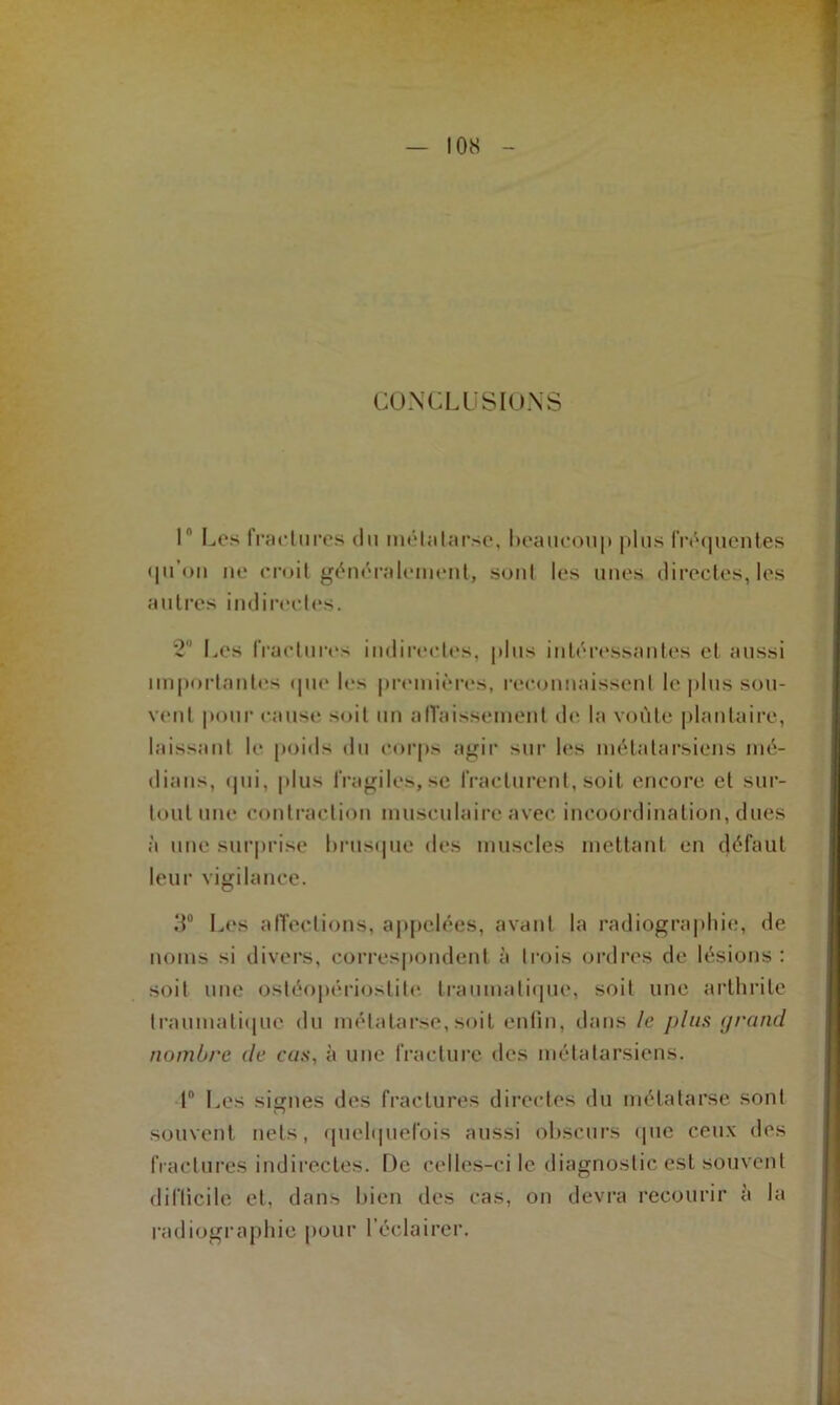 CONCLUSIONS ln Les fractures du métatarse, beaucoup plus fréquentes qu’on ne croit généralement, sont les unes directes, les autres indirectes. 2° Les fractures indirectes, plus intéressantes et aussi importantes que les premières, reconnaissent le plus sou- vent pour cause soit un affaissement de la voûte plantaire, laissant le poids du corps agir sur 1rs métatarsiens mé- dians, qui, plus fragiles, se fracturent, soit encore et sur- tout une contraction musculaire avec incoordination, dues à une surprise brusque des muscles mettant en défaut leur vigilance. 3° Les affections, appelées, avant la radiographie, de noms si divers, correspondent à trois ordres de lésions : soit une ostéopérioslite. traumatique, soit une arthrite traumatique du métatarse, soit enfin, dans le plus grand nombre de cas, à une fracture des métatarsiens. 1° Les signes des fractures directes du métatarse sont souvent nets, quelquefois aussi obscurs «pie ceux des fractures indirectes. De celles-ci le diagnostic est souvent difficile et, dans bien des cas, on devra recourir à la radiographie pour l’éclairer.