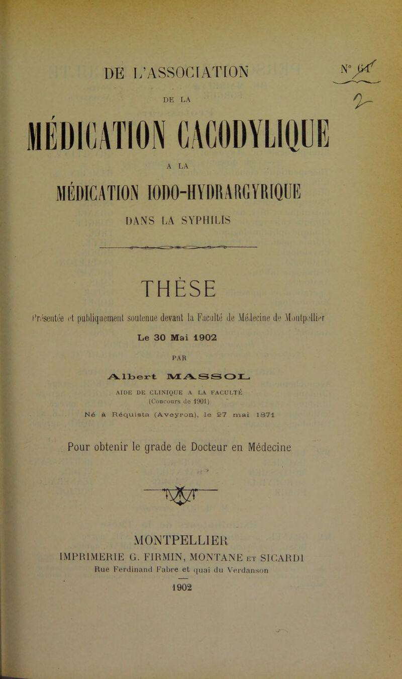 DE L’ASSOCIATION N^ A LA MÉDICATION IODO-HYDHAlUiYRIQUIî DANS LA SYPHILIS THÈSE Présentée i't publiquement soutenue devant la Faculté de Médecine de Montpellier Le 30 Mai 1902 PAR Albert JVtASSOL, AIDE DE CLINIQUE A LA FACULTÉ (Concours do 1901) Né à Réquista (Aveyron), le 27 mai 1S71 Pour obtenir le grade de Docteur en Médecine MONTPELLIER IMPRIMERIE G. FIRMIN, MONTANE et SICARD1 Hue Ferdinand Fabre et quai du Verdanson 1902