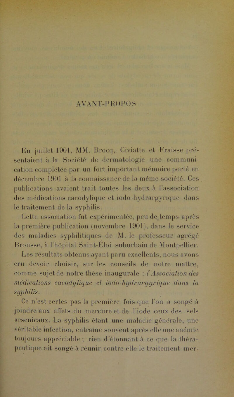 AVANT-PROPOS En juillet 1901, MM. Brocq, Civiatte et Fraisse pré- sentaient à la Société de dermatologie une communi- cation complétée par un fort important mémoire porté en décembre 1901 à la connaissance de la même société. Ces publications avaient trait toutes les deux à l’association des médications cacodylique et iodo-hydrargyrique dans le traitement de la syphilis. Cette association fut expérimentée, peu de temps après la première publication (novembre 1901 ), dans le service des maladies syphilitiques de M. le professeur agrégé Brousse, à l’hôpital Saint-Eloi suburbain de Montpellier. Les résultats obtenus ayant paru excellents, nous avons cru devoir choisir, sur les conseils de notre maître, comme sujet de notre thèse inaugurale : l'Association (les médications cacodylique et iodo hydraryyrique dans la syphilis. Ce n'est certes pas la première fois que l’on a songé à joindre aux effets du mercure et de l’iode ceux des sels arsenicaux. La syphilis étant une maladie générale, une véritable infection, entraîne souvent après elle une anémie toujours appréciable; rien détonnant à ce que la théra- peutique ait songé à réunir contre elle le traitement mer-