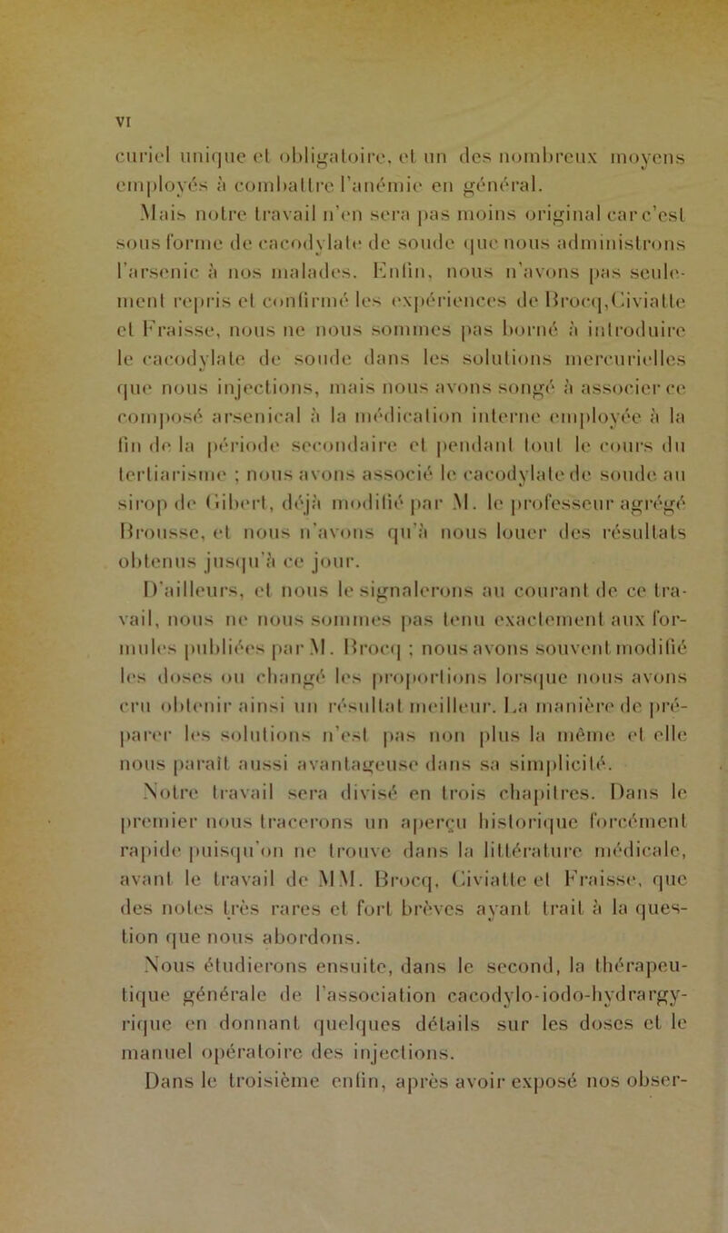 curiel unique et obligatoire, et un des nombreux moyens employés à combattre l’anémie en général. Mais notre travail n’en sera pas moins original carc’est sons forme de cacodylate de sonde que nous administrons l’arsenic à nos malades. Enfin, nous n’avons pas seule- ment repris et confirmé les expériences de Brocq,Civiatte cl Fraisse, nous ne nous sommes pas borné à introduire le cacodylate de soude dans les solutions mercurielles que nous injections, mais nous avons songé à associer ce composé arsenical à la médication interne employée à la lin de la période secondaire et pendant tout le cours du tertiarisme ; nous avons associé le cacodylate de soude au sirop de (iibert, déjà modifié par M. le professeur agrégé Brousse, et nous n’avons qu'à nous louer des résultats obtenus jusqu’à ce jour. D’ailleurs, et nous le signalerons au courant de ce tra- vail, nous ne nous sommes pas tenu exactement aux for- mules publiées par M. Brocq ; nous avons souvent modifié les doses ou changé les proportions lorsque nous avons cru obtenir ainsi un résultat meilleur. La manière de pré- parer les solutions n’est pas non plus la même et elle nous parait aussi avantageuse dans sa simplicité. Notre travail sera divisé en trois chapitres. Dans le premier nous tracerons un aperçu historique forcément rapide puisqu'on ne trouve dans la littérature médicale, avant le travail de MM. Brocq, Civiatte et Fraisse, que des notes très rares et fort brèves ayant trait à la ques- tion que nous abordons. Nous étudierons ensuite, dans 1c second, la thérapeu- tique générale de l’association cacodylo-iodo-hydrargy- rique en donnant quelques détails sur les doses et le manuel opératoire des injections. Dans le troisième enfin, après avoir exposé nos obser-