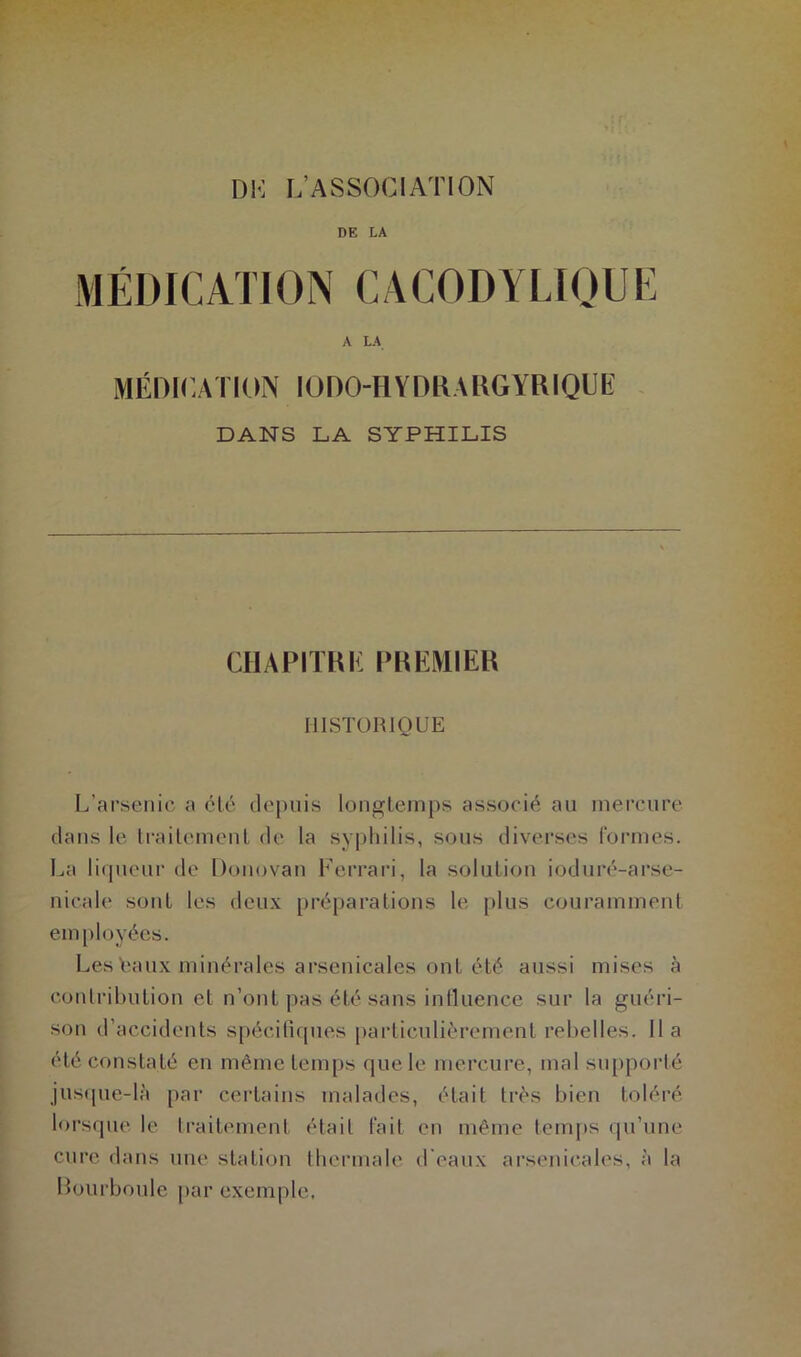 DK L’ASSOCIATION DE LA MÉDIC ATI ON C ACODYLIQU E A LA MÉDICATION IÜDO-HYDRARGYRIQUE DANS LA SYPHILIS CHAPITRE PREMIER HISTORIQUE L’arsenic a clé depuis longtemps associé au mercure dans le traitement de la syphilis, sous diverses formes. La liqueur de Donovan Ferrari, la solution ioduré-arse- nicale sont les deux préparations le plus couramment employées. Les baux minérales arsenicales ont été aussi mises à contribution et n’ont pas été sans influence sur la guéri- son d’accidents spécifiques particulièrement rebelles, lia été constaté en même temps que le mercure, mal supporté jusque-là par certains malades, était très bien toléré lorsque le traitement était fait en même temps qu’une cure dans une station thermale d'eaux arsenicales, à la Bourboule par exemple.