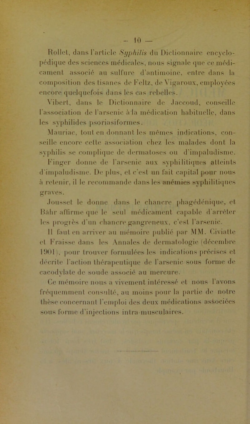 Rollel, dans l’article Syphilis du Dictionnaire encyclo- pédique des sciences médicales, nous signale que ce médi- cament associé au sulfure d’antimoine, entre dans la composition des tisanes de Feltz, de Yigaroux, employées encore quelquefois dans les cas rebelles. \ iberl, dans le Dictionnaire de Jaccoud, conseille l’association de l’arsenic à la médication habituelle, dans les syphilides psoriasiformes. Mauriac, tout en donnant les mêmes indications, con- seille encore celle association chez les malades dont la syphilis se complique de dermatoses ou d’impaludisme. Finger donne de l’arsenic aux syphilitiques atteints d'impaludisme. De plus, et c’es! un fait capital pour nous à retenir, il le recommande dans les anémies syphilitiques graves. Jousset le donne dans le chancre phagédénique, et Hahr affirme que le seul médicament capable d’arrêter les progrès d'un chancre gangreneux, c’est l’arsenic. Il faut en arriver au mémoire publié par MM. Civiattc et Fraisse dans les Annales de dermatologie (décembre r.Kll i, pour trouver formulées les indications précises et décrite l'action thérapeutique de l'arsenic sous forme de cacodylate de soude associé au mercure. Ce mémoire nous a vivement intéressé et nous l’avons fréquemment consulté, au moins pour la partie de notre thèse concernant l’emploi des deux médications associées sous forme d’injections inlra musculaires.