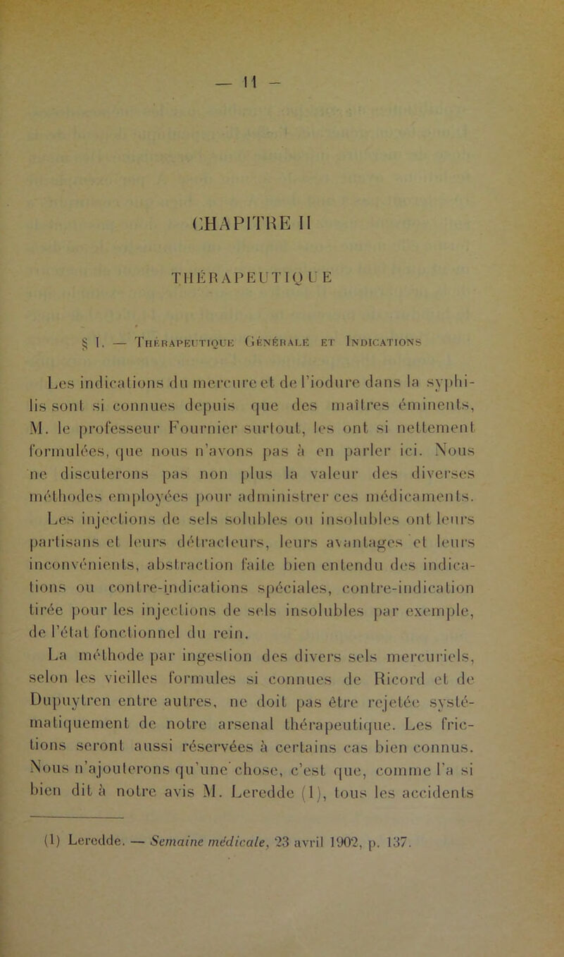 CHAPITRE II THÉ RAPE UT I(J U E § 1, — Thérapeutique Générale et Indications Les indications du mercure et de l’iodure dans la syphi- lis soûl si connues depuis que des maîtres éminents, M. le professeur Fournier surtout, les ont si nettement formulées, que nous n’avons pas à en parler ici. Nous ne discuterons pas non plus la valeur des diverses méthodes employées pour administrer ces médicaments. Les injections de sels solubles ou insolubles ont leurs partisans et leurs détracteurs, leurs avantages et leurs inconvénients, abstraction faite bien entendu des indica- tions ou contre-indications spéciales, contre-indication tirée pour les injections de sels insolubles par exemple, de l’état fonctionnel du rein. La méthode par ingestion des divers sels mercuriels, selon les vieilles formules si connues de Ricord et de Dupuytren entre autres, ne doit pas être rejetée systé- matiquement de notre arsenal thérapeutique. Les fric- tions seront aussi réservées à certains cas bien connus. Nous n’ajouterons qu’une chose, c’est que, comme l’a si bien dit à notre avis M. Leredde (1), tous les accidents (1) Leredde. — Semaine médicale, 23 avril 1902, p. 137.