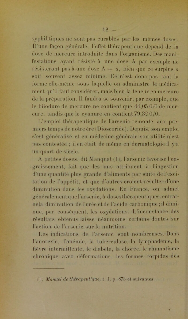 I “2 syphilitiques ne seul pas curables par les mômes doses. D’une façon générale, l'effet thérapeutique dépend de la dose de mercure introduite dans l’organisme. Des mani- festations ayant résisté à une dose A par exemple ne résisteront pas à une dose A -f «, bien que ce surplus a soit souvent assez minime. Ce n’est donc pas tant la forme elle-même sous laquelle on administre le médica- ment qu’il faut considérer, mais bien la teneur en mercure de la préparation. Il faudra se souvenir, par exemple, que le biiodure de mercure ne contient que 11,05 0/0 de mer- cure, tandis (pie le cyanure en contient 70,32 0/0. L’emploi thérapeutique de l’arsenic remonte aux pre- miers temps de notre ère Dioseoride) Depuis, son emploi s’esl généralisé et en médecine générale son utilité n’est pas contestée ; il en était de même en dermatologie il y a un quart de siècle. A petites doses, dit Manquai (I , l’arsenic favorise l’en- graissement, fait que les uns attribuent à l’ingestion d’une quantité plus grande d’aliments par suite de l’exci- tation de l’appétit, et que d’autres croient résulter d’une diminution dans les oxydations. Kn France, on admet généralement que l’arsenic, à doses thérapeutiques, en Irai— nela diminution de l’urée et de l’acide carbonique ; il dimi- nue, par conséquent-, les oxydations. L’inconstance des résultats obtenus laisse néanmoins certains doutes sur l’action de l’arsenic sur la nutrition. Les indications de l’arsenic sont nombreuses. Dans l’anorexie, l’anémie, la tuberculose, la lymphadénie, la fièvre intermittente, le diabète, la chorée, le rhumatisme chronique avec déformations, les formes torpides des (lÿ Manuel de thérapeutique, t. t. p. 873 et suivantes.