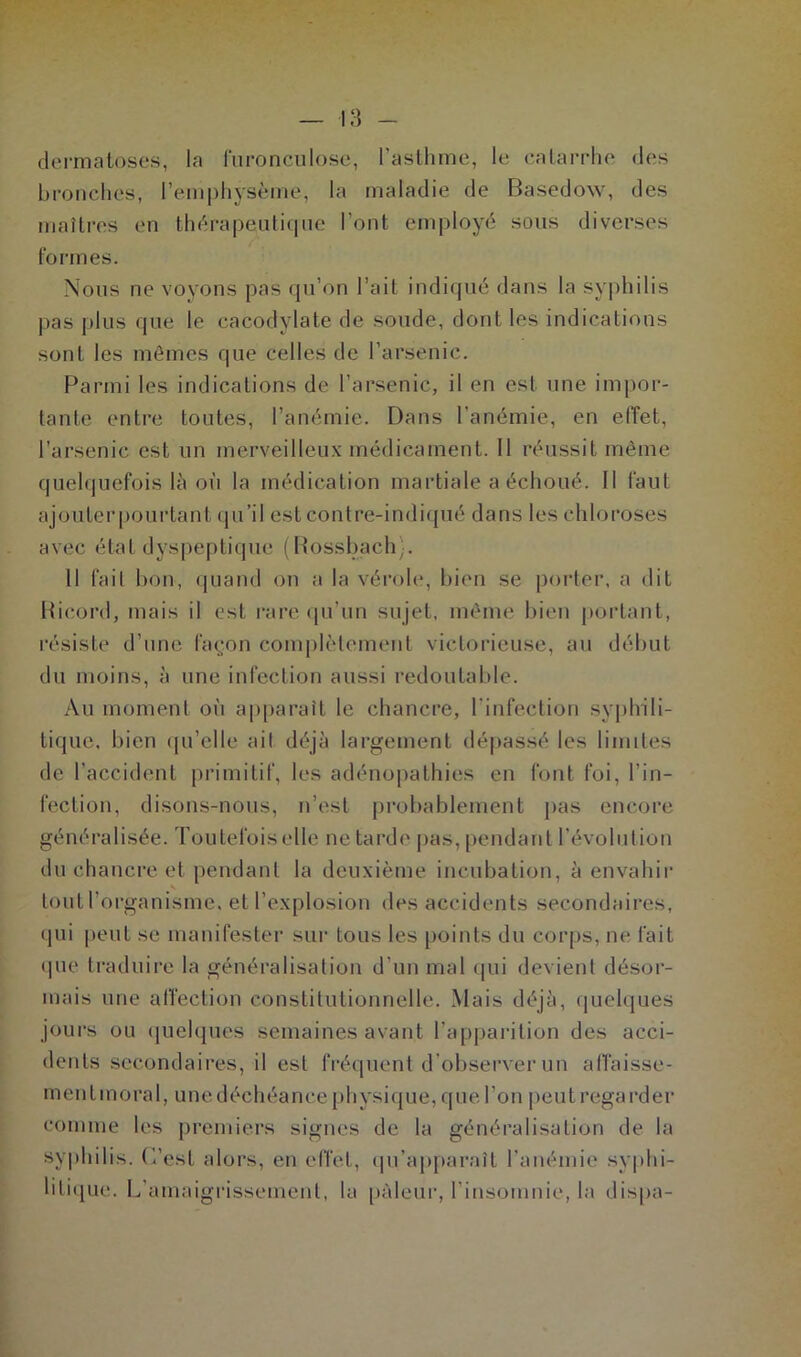 dermatoses, la furonculose, l’asthme, le catarrhe des bronches, l’emphysème, la maladie de Basedow, des maîtres en thérapeutique l’ont employé sous diverses formes. Nous ne voyons pas qu’on l’ait indiqué dans la syphilis pas plus que le cacodylate de soude, dont les indications sont les mômes que celles de l’arsenic. Parmi les indications de l’arsenic, il en est une impor- tante entre toutes, l’anémie. Dans l’anémie, en effet, l’arsenic est un merveilleux médicament. Il réussit même quelquefois là où la médication martiale a échoué, fl faut ajouter pourtant qu’il est contre-indiqué dans les chloroses avec étal dyspeptique (Rossbach). 11 fait bon, quand on a la vérole, bien se porter, a dit Rieord, mais il est rare qu’un sujet, même bien portant, résiste d’une façon complètement victorieuse, au début du moins, à une infection aussi redoutable. Au moment ot'i apparaît le chancre, l’infection syphili- tique, bien qu’elle ail déjà largement dépassé les limites de l’accident primitif, les adénopathies en font foi, l’in- fection, disons-nous, n’est probablement pas encore généralisée. Toutefois elle ne tarde pas, pendant l'évolution du chancre et pendant la deuxième incubation, à envahir tout l’organisme, et l’explosion des accidents secondaires, qui peut se manifester sur tous les points du corps, ne fait que traduire la généralisation d’un mal qui devient désor- mais une affection constitutionnelle. Mais déjà, quelques jours ou quelques semaines avant l’apparition des acci- dents secondaires, il est fréquent d’observer un abaisse- ment moral, une déchéance physique, que l’on peut regarder comme les premiers signes de la généralisation de la syphilis. L'est alors, en effet, qu’apparaît l’anémie syphi- litique. L’amaigrissement, la pâleur, l’insomnie, la dispa-