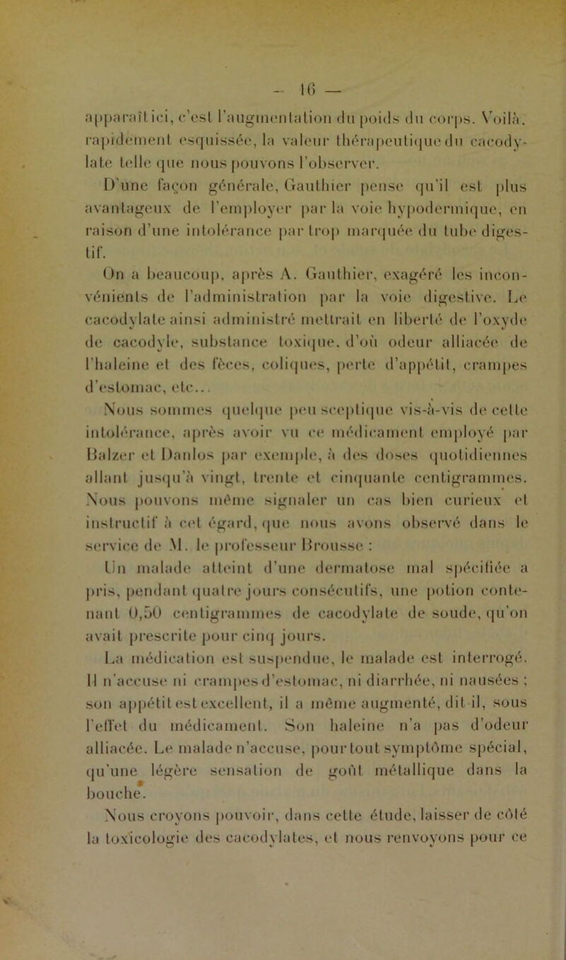 apparaît ici, c’cst l'augmentation du poids du corps. Voilà, rapidement esquissée, la valeur thérapeutique du cacody- late telle que nous pouvons l'observer. D’une façon générale, Gauthier pense qu’il est plus avantageux de l’employer par la voie hypodermique, en raison d’une intolérance par trop marquée du tube diges- tif. On a beaucoup, après A. Gauthier, exagéré les incon- vénients de l’administration par la voie digestive. Le cacodylate ainsi administré mettrait en liberté de l’oxyde de caeodyle, substance toxique, d’où odeur alliacée de l’haleine et des fèces, coliques, perte d’appétit, crampes d’estomac, etc... Nous sommes quelque peu sceptique vis-à-vis de celle intolérance, après avoir vu ce médicament employé par Ualzer et Danlos par exemple, à des doses quotidiennes allant jusqu’à vingt, trente et cinquante centigrammes. Nous pouvons même signaler un cas bien curieux et instructif à cel égard, que nous avons observé dans le service de M. le professeur Brousse : Lin malade atteint d’une dermatose mal spécifiée a pris, pendant quatre jours consécutifs, une potion conte- nant 0,50 centigrammes de cacodylate de soude, qu’on avait prescrite pour cinq jours. La médication esl suspendue, le malade est interrogé. Il n’accuse ni crampes d’estomac, ni diarrhée, ni nausées ; son appétit est excellent, il a même augmenté, dit il, sous l'effet du médicament. Son haleine n’a pas d’odeur alliacée. Le malade n’accuse, pour tout symptôme spécial, qu’une légère sensation de gofit métallique dans la bouche. Nous croyons pouvoir, dans celle étude, laisser de côté la toxicologie des cacodylates, et nous renvoyons pour ce