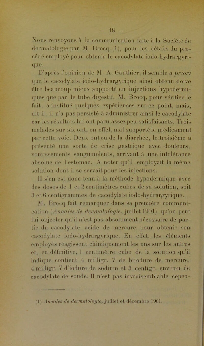 Nous renvoyons à la communication faite à la Société de dermatologie par M. Brocq (1), pour les détails du pro- cédé employé pour obtenir le cacodylate iodo-hydrargyri- que. D’après l’opinion de M. A. Gauthier, il semble a priori que, le cacodylate iodo-hydrargyrique ainsi obtenu doive être beaucoup mieux supporté en injections hypodermi- ques que par le tube digestif. M. Brocq, pour vérifier le lait, a institué quelques expériences sur ce point, mais, dit-il, il n’a pas persisté à administrer ainsi le cacodylate car les résultats lui ont paru assez peu satisfaisants. Trois malades sur six ont, on effet, mal supporté le médicament parcelle voie. Deux onleude la diarrhée, le troisième a présenté une sorte de crise gastrique avec douleurs, vomissements sanguinolents, arrivant à une intolérance absolue de l'estomac. A noter qu'il employait la même solution dont il se servait pour les injections. Il s’en e-d donc tenu à la méthode hypodermique avec des doses de I et 2 centimètres cubes de sa solution, soit 3 et () centigrammes de cacodylate iodo-hydrargyrique. M. Brocq fait remarquer dans sa première communi- cation Annules de dermatologie, juillet 1901) qu’on peut lui objecter qu'il n’est pas absolument nécessaire de par- tir du cacodylate acide de mercure pour obtenir son cacodylate iodo-hydrargyrique. En effet, les éléments employés réagissent chimiquement les uns sur les autres et, en définitive, 1 centimètre cube de la solution qu’il indique contient 1 milligr. 7 de biiodure de mercure, 1 milligr. 7 d’iodurc de sodium et 3 cenligr. environ de cacodylate de soude. Il n’est pas invraisemblable cepen- (1) Annules de dermatologie, juillet et décembre 1901.