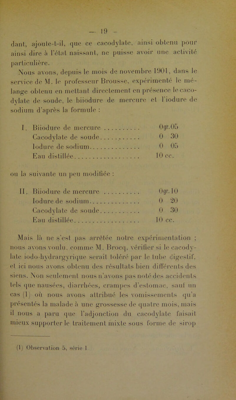 10 liant, ajoute-t-il, que ce cacodylate, ainsi obtenu pour ainsi dire à l’état naissant, ne puisse avoir une activité particulière. Nous avons, depuis le mois de novembre 1901, dans le service de M. le professeur Brousse, expérimenté le mé- lange obtenu en mettant directement en présence le caco- dylate de soude, le biiodure de mercure et l’iodure de sodium d’après la formule : I. Biiodure de mercure Ogr.05 Cacodylate de soude 0 30 lodure de sodium 0 05 Eau distillée 10 ce. ou la suivante un peu modifiée : II. Biiodure de mercure Ogr. 10 lodure de sodium 0 20 Cacodylate de soude 0 30 Eau distillée 10 cc. Mais là ne s’esl pas arrêtée notre expérimentation ; nous avons voulu, comme M. Brocq, vérifier si le cacody- late iodo hydrargyrique serait toléré par le tube digestif, et ici nous avons obtenu des résultats bien différents des siens. Non seulement nous n’avons pas noté des accidents tels que nausées, diarrhées, crampes d’estomac, saut un cas (1) où nous avons attribué les vomissements qu’a présentés la malade à une grossesse de quatre mois, mais il nous a paru que l’adjonction du cacodylate faisait mieux supporter le traitement mixte sous forme de sirop (1) Observation 5, série I