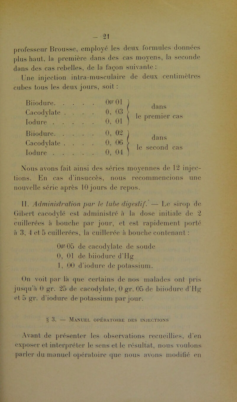 professeur Brousse, employé les deux formules données plus haut, la première dans des cas moyens, la seconde dans des cas rebelles, de la façon suivante: Une injection inlrâ-musculaire de deux centimètres cubes tous les deux jours, soit : Biiodure. Cacodylate Iodure . Biiodure. Cacodylate Iodure . 09*01 ) 0, 03 | 0, 01 ) 0, 02 ) 0, 06 i 0, 04 ) dans le premier cas dans le second cas Nous avons fait ainsi des séries moyennes de 12 injec- tions. En cas d’insuccès, nous recommencions une nouvelle série après 10 jours de repos. II. Administration par le tube digestif. — Le sirop de Gibert eacodylé est administré à la dose initiale de 2 cuillerées à bouche par jour, et est rapidement porté à 3, 4 et 5 cuillerées, la cuillerée à bouche contenant : 0ur05 de cacodylate de soude 0, 01 de biiodure d’IIg 1, 00 d’iodure de potassium. On voit par là que certains de nos malades ont pris jusqu’à 0 gr. 25 de cacodylate, 0 gr. 05 de biiodure d’Hg et 5 gr. d’iodure de potassium par jour. § 3. — Manuel opératoire des injections Avant de présenter les observations recueillies, d’en exposer et interpréter le sens et le résultat, nous voulons parler du manuel opératoire que nous avons modifié en
