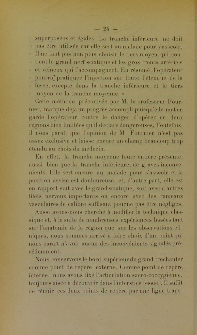 ») superposées el égales. La tranche inférieure ne doit » pas être utilisée car elle sert au malade pour s’asseoir. » Il ne laul pas non plus choisir le tiers moyen qui con- » tient le grand nerf sciatique et les gros troncs artériels » et veineux qui raccompagnent. Lu résumé, l’opérateur » pourra'pratiquer l’injection sur toute l’étendue de la » fesse, excepté dans la tranche inférieure et le tiers » moyen de la tranche moyenne. » Celle méthode, préconisée par M. le professeur Four- nier, marque déjà un progrès accompli puisqu’elle met en garde l’opérateur contre le danger d’opérer en deux régions bien limitées qu il déclare dangereuses. Toutefois, il nous paraît que l'opinion de M Fournier n’est pas assez exclusive et laisse encore un champ beaucoup trop étendu au choix du médecin. Lu elfet, la tranche moyenne toute entière présente, aussi bien que la tranche inférieure, de graves inconvé- nients. File sert encore au malade pour s'asseoir et la position assise est douloureuse, et, d'autre part, elle est en rapport suit avec le grand sciatique, soit avec d'autres filets nerveux importants ou encore avec des rameaux vasculaires de calibre suffisant pourrie pas être négligés. Aussi avons-nous cherché à modifier la technique clas- sique el, à la suite de nombreuses expériences basées tant sur l'anatomie de la région que sur les observations cli- niques, nous sommes arrivé à faire choix d’un point qui nous parait n’avoir aucun des inconvénients signalés pré- cédemment. Nous conservons le bord supérieur du grand trochanter comme point de repère externe. Comme point de repère interne, nous avons tixé l’articulation sacro-coccygienne, toujours aisée à découvrir dans l'interstice fessier. Il suffit de réunir ces deux points de repère par une ligne trans-