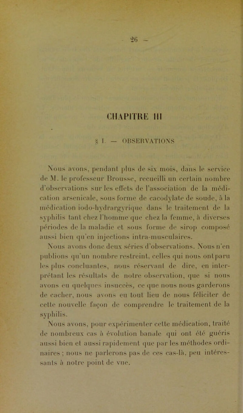 CHAPITRE III •Si — OBSERVATIONS Nous avons, pondant plus de six mois, dans le service de M. le professeur Rrousse, recueilli un certain nombre d'observations sur les effets de l’association de la médi- cation arsenicale, sous forme de cacodylate de soude, à la médication iodo-hydrargvrique dans le traitement de la syphilis tant chez l’homme <pie chez la femme, à diverses périodes de la maladie et sous forme do sirop composé aussi bien qu’en injections intra-musculaires. Nous avons donc deux séries d’observations. Nous n’en publions ipfun nombre restreint, celles qui nous ont paru les plus concluantes, nous réservant de dire, en inter- prétant les résultats de notre observation, que si nous avons eu quelques insuccès, ce que nous nous garderons de cacher, nous avons eu tout lieu de nous féliciter de celle nouvelle façon de comprendre le traitement de la syphilis. Nous avons, pour expérimenter cette médication, traité de nombreux cas à évolution banale qui ont été guéris aussi bien et aussi rapidement que par les méthodes ordi- naires ; nous ne parlerons pas de ces cas-là, peu intéres- sants à notre point de vue.