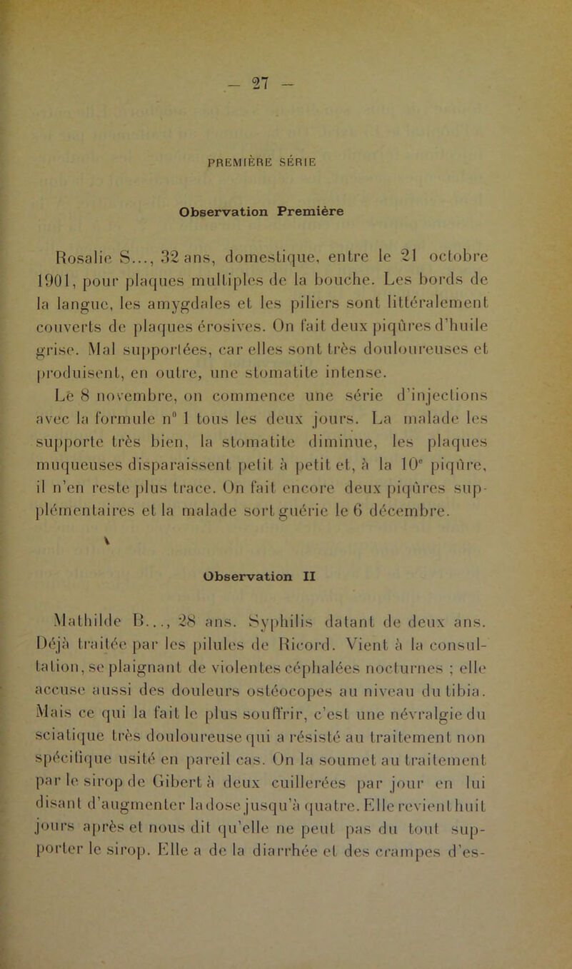 PREMIÈRE SÉRIE Observation Première Rosalie S..., 32 ans, domestique, entre le 21 octobre 1901, pour plaques multiples de la bouche. Les bords de la langue, les amygdales et les piliers sont littéralement couverts de plaques érosives. On fait deux piqûres d’huile grise. Mal supportées, car elles sont très douloureuses et produisent, en outre, une stomatite intense. Le 8 novembre, on commence une série d’injections avec la formule n° 1 tous les deux jours. La malade les supporte très bien, la stomatite diminue, les plaques muqueuses disparaissent petit à petit et, à la 10° piqûre, il n’en reste plus trace. On fait encore deux piqûres sup- plémentaires et la malade sort guérie le 6 décembre. Observation II Mathilde R..., 28 ans. Syphilis datant de deux ans. Déjà traitée par les pilules de Ricord. Vient à la consul- tation, se plaignant de violentes céphalées nocturnes ; elle accuse aussi des douleurs ostéocopes au niveau du tibia. Mais ce qui la faille plus souffrir, c’est une névralgie du sciatique très douloureuse qui a résisté au traitement non spécitîque usité eu pareil cas. On la soumet au traitement par le sirop de Gibert à deux cuillerées par jour en lui disant d’augmenter ladose jusqu’à quatre. Elle revient huit jours après et nous dit qu’elle ne peut pas du tout sup- porter le sirop. Elle a de la diarrhée et des crampes d es-