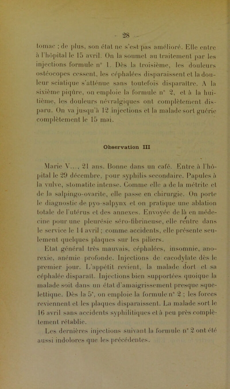 tourne ; do plus, son étal ne s’est pas amélioré. Elle entre à I hôpital le 15 avril. On la soumet an traitement par les injections formule n° 1. Dès la troisième, les douleurs ostéocopes cessent, les céphalées disparaissent et la don- leur sciatique s'atténue sans toutefois disparaître. A la sixième piqûre, on emploie la formule n 2, et à la hui- tième, les douleurs névralgiques ont complètement dis- paru. On va jusqu’à 12 injections et la malade sort guérie complètement le 15 mai. Observation III Marie \ — 21 ans. Bonne dans un café. Entre à l’hô- pital le 2î) décembre, pour syphilis secondaire. Papules à la vulve, stomatite intense. Gomme (die a de la métrite et de la salpingo-ovarile, elle passe en chirurgie. On porte le diagnostic de pyosalpynx et on pratique une ablation totale de l’utérus et des annexes. Envoyée de là en méde- cine pour une pleurésie séro-fibrineuse, elle rentre dans le service le I I avril ; comme accidents, (die présente seu- lement quelques plaques sur les piliers. Etat général très mauvais, céphalées, insomnie, ano- rexie, anémie profonde. Injections de cacodylate dès le premier jour. E’appélil revient, la malade dort et sa céphalée disparait. Injections bien supportées quoique la malade soit dans un état d’amaigrissement presque sque- lettique. Dès la 5°, on emploie la formule n° 2 ; les forces reviennent et les plaques disparaissent. La malade sort le 16 avril sans accidents syphilitiques et à peu près complè- tement rétablie. Les dernières injections suivant la formule n° 2 ont été aussi indolores que les précédentes.