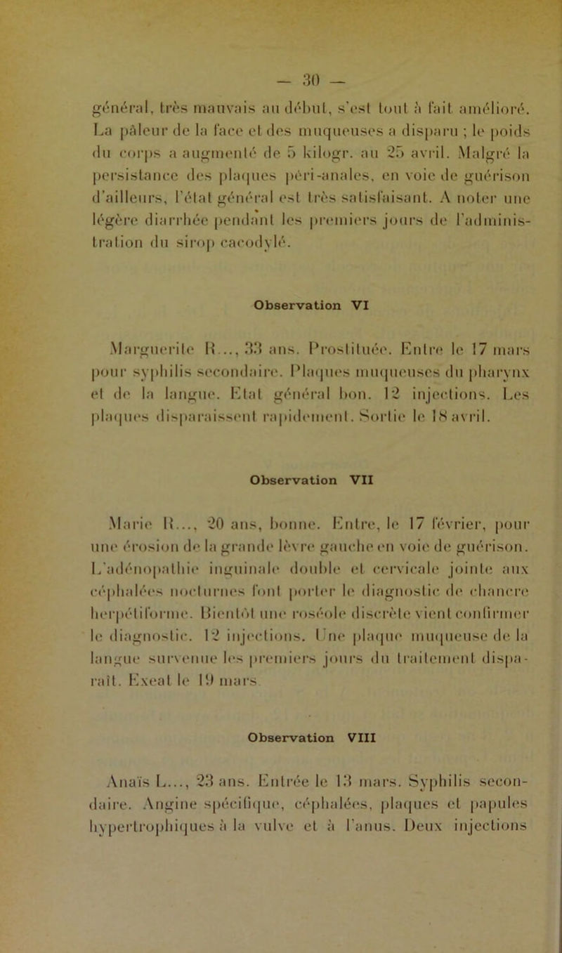 général, très mauvais au début, s’est tout à lait amélioré. La pâleur de la face et des muqueuses a disparu ; le poids du corps a augmenté de f> kilogr. au 25 avril. Malgré la persistance des plaques péri-anales, en voie de guérison d’ailleurs, l’état général est très satisfaisant. A noter une légère diarrhée pendant les premiers jours de l’adminis- tration du sirop cacodylé. Observation VI Marguerite R..., 33 ans. Prostituée. Entre le 17 mars pour syphilis secondaire. Plaques muqueuses du pharynx et de la langue. Etat général bon. 12 injections. Les plaques disparaissent rapidement. Sortie le 18avril. Observation VII Marie IL.., 20 ans, bonne. Entre, le 17 février, pour une érosion de la grande lèvre gauche en voie de guérison. L'adénopathie inguinale double et cervicale jointe aux céphalées nocturnes font porter le diagnostic de chancre herpélilbrme. Rienlût une roséole discrète vient confirmer le diagnostic. 12 injections. I ne plaque muqueuse de la langue survenue les premiers jours du traitement dispa- raît. E.xeal le 19 mars Observation VIII Anaïs L..., 23 ans. Entrée le 13 mars. Syphilis secon- daire. Angine spécifique, céphalées, plaques et papules hypertrophiques à la vulve et à l’anus. Deux injections