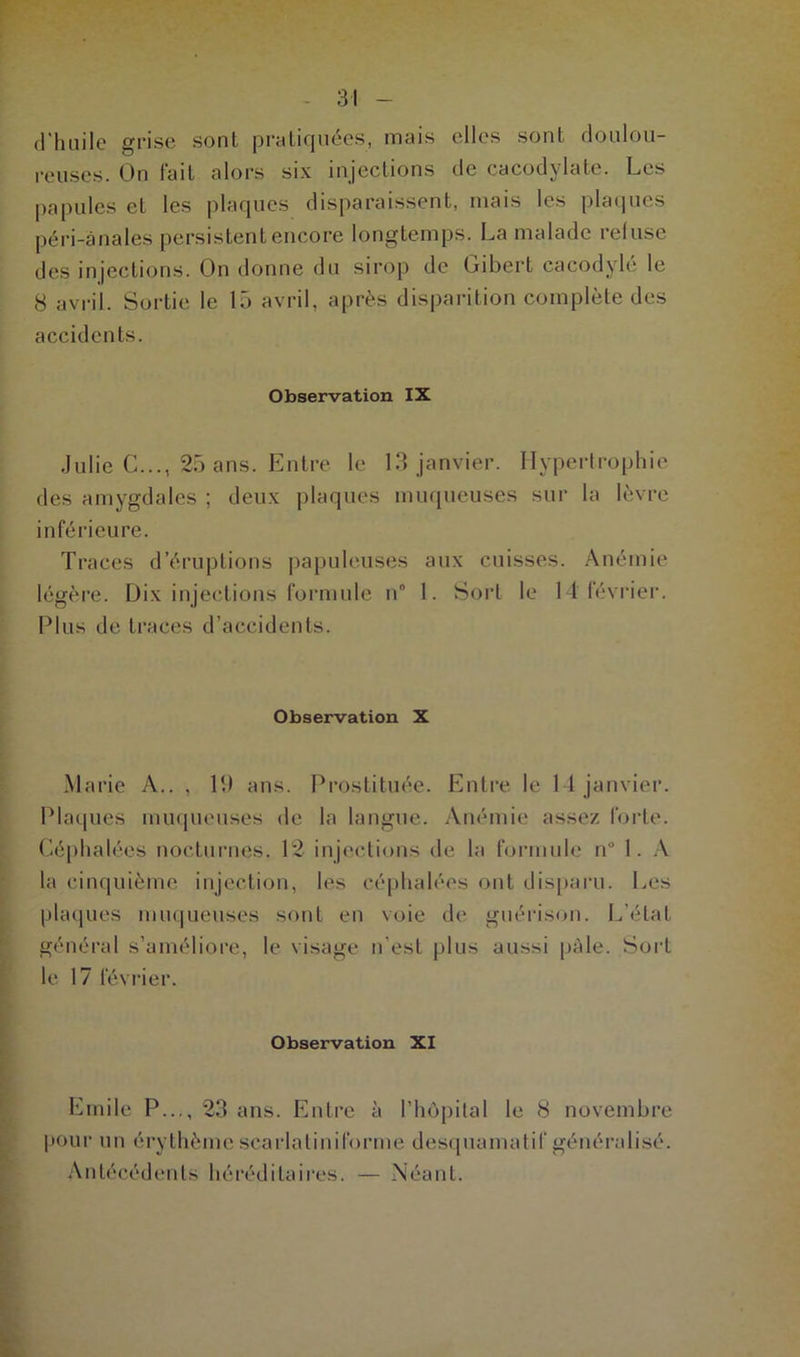 d'huile grise sont pratiquées, mais elles sont doulou- reuses. On fait alors six injections de cacodylate. Les papules et les plaques disparaissent, mais les plaques péri-ànales persistent encore longtemps. La malade refuse des injections. On donne du sirop de Gibert cacodylé le 8 avril. Sortie le 15 avril, après disparition complète des accidents. Observation IX Julie C..., 25 ans. Entre le 13 janvier. Hypertrophie des amygdales ; deux plaques muqueuses sur la lèvre inférieure. Traces d’éruptions papuleuses aux cuisses. Anémie légère. Dix injections formule n° 1. Sort le 14 février. Plus de traces d’accidents. Observation X Marie A.. , lit ans. Prostituée. Entre le 14 janvier. Plaques muqueuses de la langue. Anémie assez forte. Céphalées nocturnes. 12 injections de la formule n° 1. A la cinquième injection, les céphalées ont disparu. Les plaques muqueuses sont en voie de guérison. L'état général s’améliore, le visage n’est plus aussi pâle. Sort le 17 février. Observation XI Emile P..., 23 ans. Entre à l’hôpital le 8 novembre pour un érythème scarlatiniforme desquamatif généralisé. Antécédents héréditaires. — Néant.