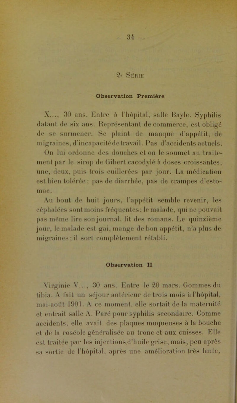 34- — 2' Série Observation Première X..., .30 ans. Entre à l’hôpital, salle Bayle. Syphilis datant de six ans. Représentant de commerce, est obligé de se surmener. Se plaint de manque d’appétit, de migraines, d’incapacité de travail. Pas d’accidents actuels. On lui ordonne des douches et on le soumet au traite- ment par le sirop de Gibert cacodylé à doses croissantes, une, deux, puis trois cuillerées par jour. La médication est bien tolérée; pas de diarrhée, pas de crampes d’esto- mac. Au bout de huit jours, l’appétit semble revenir, les céphalées sont moins fréquentes ; le malade, qui ne pouvait pas même lire son journal, lit des romans. Le quinzième jour, le malade est gai, mange de bon appétit, n’a plus de migraines; il sort complètement rétabli. Observation II Virginie Y..., .30 ans. Entre le 20 mars. Gommes du tibia. A fait un séjour antérieur de trois mois à l’hôpital, mai-aoiU 1901. A ce moment, elle sortait de la maternité et entrait salle A. Paré pour syphilis secondaire. Comme accidents, elle avait des plaques muqueuses è la bouche et de la roséole généralisée au tronc et aux cuisses. Elle est traitée par les injections,d’huile grise, mais, peu après sa sortie de l’hôpital, après une amélioration très lente,