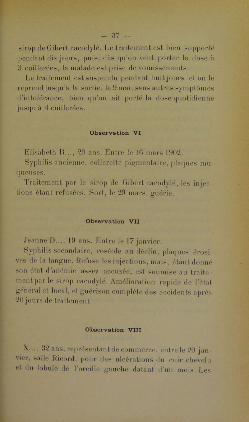 sirop de Gibert cacodylé. Le traitement est bien supporté pendant dix jours, puis, dès qu’on veut porter la dose à 3 cuillerées, la malade est prise de vomissements. Le traitement est suspendu pendant huit jours et on le reprend jusqu’à la sortie, le 9 mai, sans autres symptômes d’intolérance, bien qu’on ait porté la dose quotidienne jusqu’à 4 cuillerées. Observation VI Elisabeth IL.., 20 ans. Entre le 16 mars 1902. Syphilis ancienne, collerette pigmentaire, plaques mu- queuses. Traitement par le sirop de Gibert cacodylé, les injec- tions étant refusées. Sort, le 29 mars, guérie. Observation VII Jeanne D..., 19 ans. Entre le 17 janvier. Syphilis secondaire, roséole au déclin, plaques érosi- ves de la langue. Refuse les injections, mais, étant donné son étal d anémie assez accusée, est soumise au traite- ment par le sirop cacodylé. Amélioration rapide de l’état général et local, et guérison complète des accidents après 20 jours de traitement. Observation VIII X..., 32 ans, représentant de commerce, entre le 20 jan- vier, salle Rieord, pour des ulcérations du cuir chevelu et du lobule de l’oreille gauche datant d’un mois. Les