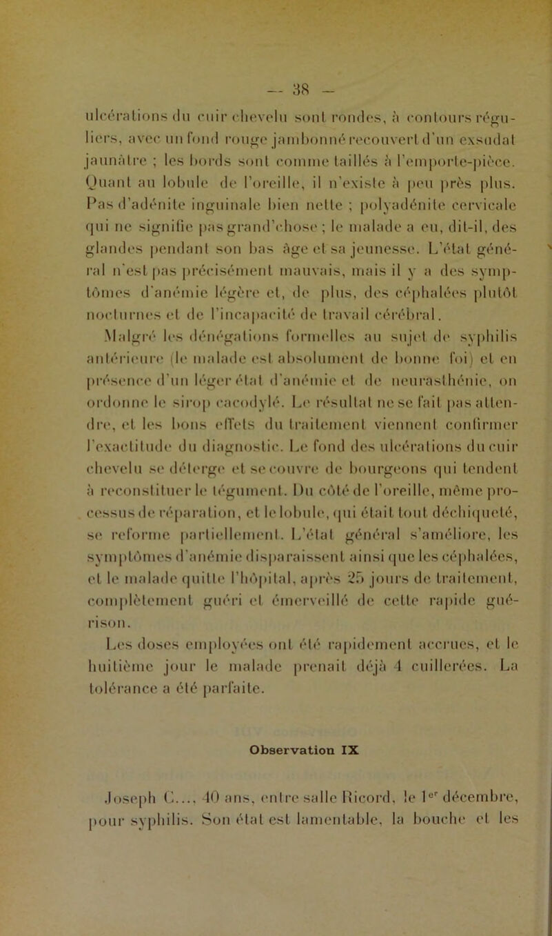 ulcérations du cuir chevelu sont rondes, à contours régu- liers, avec un fond rouge jambonné recouvert d’un exsudât jaunâtre ; les bords sont comme taillés à l’emporte-pièce. Quant au lobule de l’oreille, il n’existe à peu près plus. Pas d’adénite inguinale bien nette ; polyadénite cervicale qui ne signifie pas grand’chose ; le malade a eu, dit-il, des glandes pendant son bas âge et sa jeunesse. L'état géné- ral n’est pas précisément mauvais, mais il y a des symp- tômes d’anémie légère et, de plus, des céphalées plutôt nocturnes et de l’incapacité de travail cérébral. Malgré les dénégations formelles au sujet de syphilis antérieure (le malade est absolument de bonne foi) et en présence d'un léger étal d’anémie et de neurasthénie, on ordonne le sirop eacodylé. Le résultat ne se fait pas atten- dre, et les bons effets du traitement viennent confirmer l’exactitude du diagnostic. Le fond des ulcérations du cuir chevelu se déterge et se couvre de bourgeons qui tendent à reconstituer le tégument. Du côté de l'oreille, même pro- cessus de réparation, et le lobule, qui était tout déchiqueté, se reforme partiellement. L’étal général s’améliore, les symptômes d’anémie disparaissent ainsi que les céphalées, et le malade quitte l’hôpital, après 25 jours de traitement, complètement guéri et émerveillé de cette rapide gué- rison. Les doses employées ont été rapidement accrues, et le huitième jour le malade prenait déjà 1 cuillerées. La tolérance a été parfaite. Observation IX Joseph C..., 40 ans, entre salle Ricord, le 1er décembre, pour syphilis. Son étal est lamentable, la bouche et les