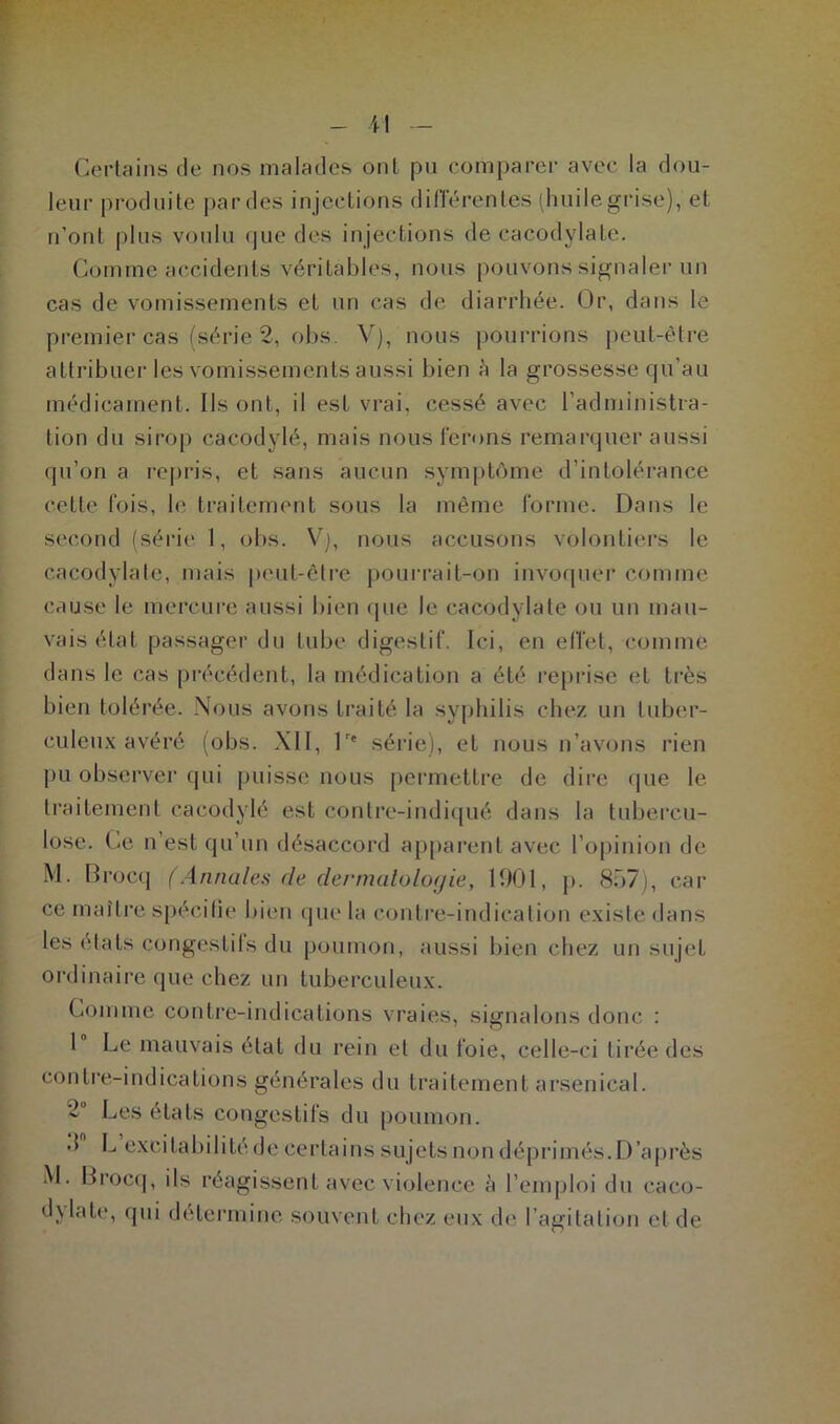 Gertains de nos malades ont pu comparer avec la dou- leur produite par des injections différentes (huile grise), et n'ont plus voulu que des injections de cacodylate. Gomme accidents véritables, nous pouvons signaler un cas de vomissements et un cas de diarrhée. Or, dans le premier cas (série 2, obs. V), nous pourrions peut-être attribuer les vomissements aussi bien à la grossesse qu’au médicament. Us ont, il est vrai, cessé avec l’administra- tion du sirop cacodylé, mais nous ferons remarquer aussi qu’on a repris, et sans aucun symptôme d’intolérance cette fois, le traitement sous la même forme. Dans le second (série 1, obs. Vj, nous accusons volontiers le cacodylate, mais peut-être pourrait-on invoquer comme cause le mercure aussi bien que Je cacodylate ou un mau- vais état passager du tube digestif. Ici, en effet, comme dans le cas précédent, la médication a été reprise et très bien tolérée. Nous avons traité la syphilis chez un tuber- culeux avéré (obs. XII, lr* série), et nous n’avons rien pu observer qui puisse nous permettre de dire que le traitement cacodylé est contre-indiqué dans la tubercu- lose. Ce n est qu’un désaccord apparent avec l’opinion de M. Brocq (Annales de dermatologie, 1901, p. 857), car ce maître spécifie bien que la contre-indication existe dans les états congeslils du poumon, aussi bien chez un sujet ordinaire que chez un tuberculeux. Comme contre-indications vraies, signalons donc : 1° Le mauvais état du rein et du foie, celle-ci tirée des contre-indications générales du traitement arsenical. ‘•L Les états congestifs du poumon, d L exci ta b i 1 i té d e ce r ta i n s s uj e ts n o n dépr i més. D ’a près M. Brocq, ils réagissent avec violence à l’emploi du caco- dylate, qui détermine souvent chez eux de I agitation et de