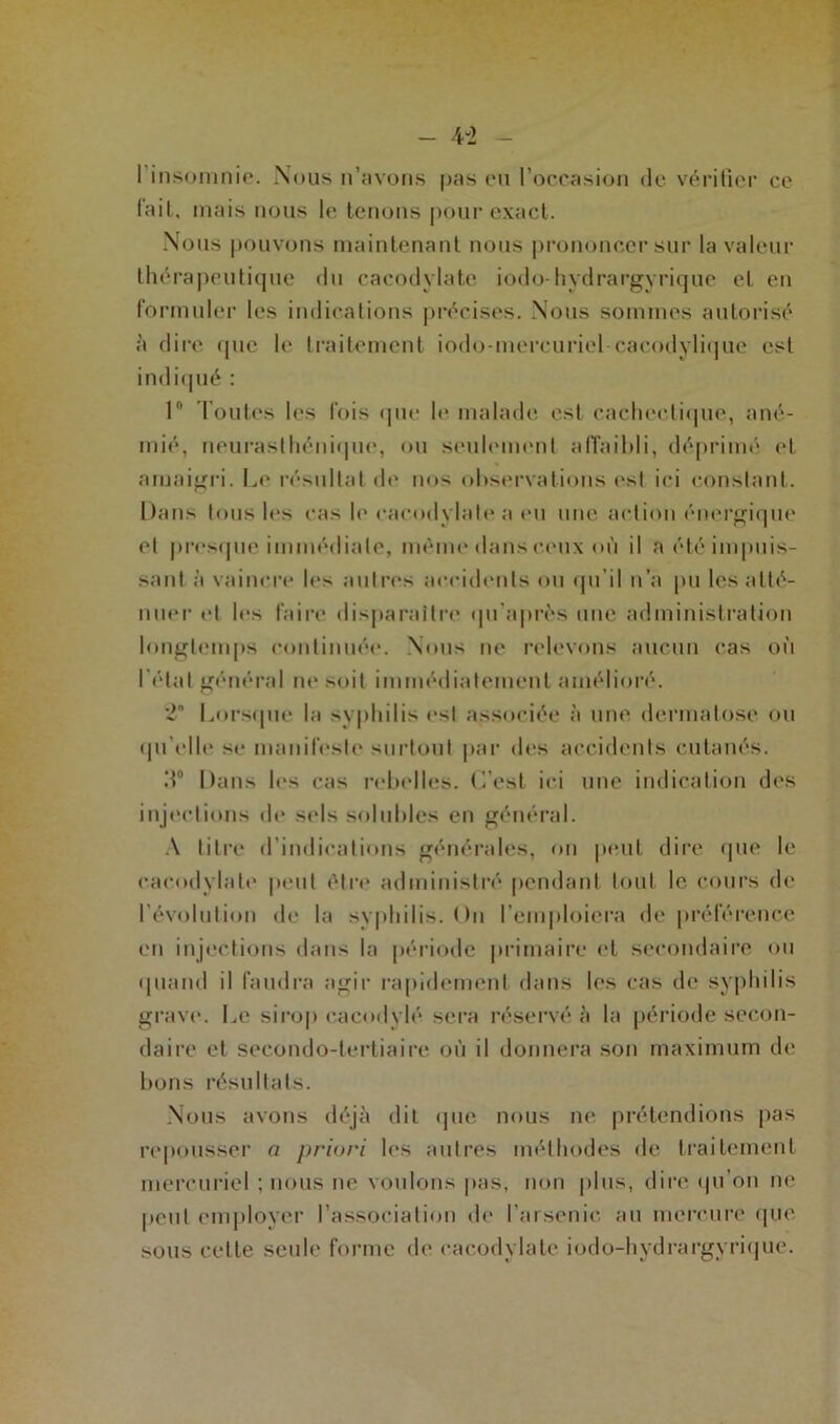 I insomnie. Nous n’avons pas eu l’occasion de vérifier ce lait, mais nous le tenons pour exact. Nous pouvons maintenant nous prononcer sur la valeur thérapeutique du cacodylate iodo-hydrargyrique et en formuler les indications précises. Nous sommes autorisé à dire que le traitement iodo-mercuriel-cacodylique est indiqué : 1° Toutes les fois que U* malade est cachectique, ané- mié, neurasthénique, ou seulement affaibli, déprimé et amaigri. Le résultat de nos observations est ici constant. Dans tous les cas le cacodylate a eu une action énergique et presque immédiate, même dans ceux où il a été impuis- sant à vaincre les autres accidents ou qu’il n’a pu les atté- nuer et les faire disparaître qu’après une administration longtemps continuée. Nous ne relevons aucun cas où l étal général ne soit immédiatement amélioré. 2 Lorsque la syphilis est associée à une dermatose ou qu'elle se manifeste surtout par des accidents cutanés. .T Dans les cas rebelles. C’est ici une indication des injections de sels solubles en général. A titre d indications générales, on peut dire que le cacodylate peut être administré pendant tout le cours de l’évolution de la syphilis. Un l’emploiera de préférence en injections dans la période primaire et secondaire ou quand il faudra agir rapidement dans les cas de syphilis grave. Le sirop eacodylé sera réservé à la période secon- daire et secondo-tertiaire où il donnera son maximum de bons résultats. Nous avons déjà dit que nous ne prétendions pas repousser a priori les autres méthodes de traitement mercuriel ; nous ne voulons pas, non plus, dire (pi on ne peut employer l’association de l’arsenic, au mercure que sous celte seule forme de cacodylate iodo-hydrargyrique.