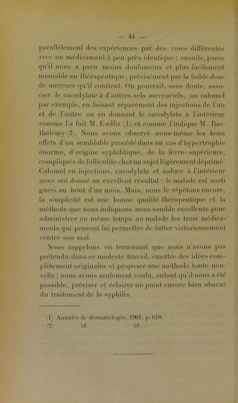 parallèlement des expériences par des voies différentes avec un médicament à peu près identique; ensuite,parce qu’il nous a paru moins douloureux et plus facilement maniable en thérapeutique, précisément parla faible dose de mercure qu’il contient. Un pourrait, sans doute, asso- cier le cacodylate à d’autres sels mercuriels, au calomel par exemple, en faisant séparément des injections de l’un et de l’autre ou en donnant le cacodylate à l’intérieur comme l’a fait M. Eudliz (1) et comme l’indique M. Bar- thélémy (2). Nous avons observé nous-mème les bons effets d'un semblable procédé dans un cas d’hypertrophie énorme, d’origine syphilitique, de la lèvre supérieure, compliquée de folliculite chez un sujet légèrement déprimé. Calomel en injections, cacodylate et iodure à l’intérieur nous ont donné un excellent résultat : le malade est sorti guéri au bout d'un mois. Mais, nous le répétons encore, la simplicité e*l une bonne qualité thérapeutique et la méthode que nous indiquons nous semble excellente pour administrer en même temps au malade les trois médica- ments qui peuvent lui permettre de lutter victorieusement contre son mal. Nous rappelons en terminant que nous n'avons pas prétendu dans ce modeste travail, émettre des idées com- plètement originales et proposer une méthode toute nou- velle ; nous avons seulement voulu, autant qu’il nous a été possible, préciser et éclairer un point encore bien obscur du traitement de la syphilis. (1) Annales de dermatologie, 1901, p. 618. (2) id. id.