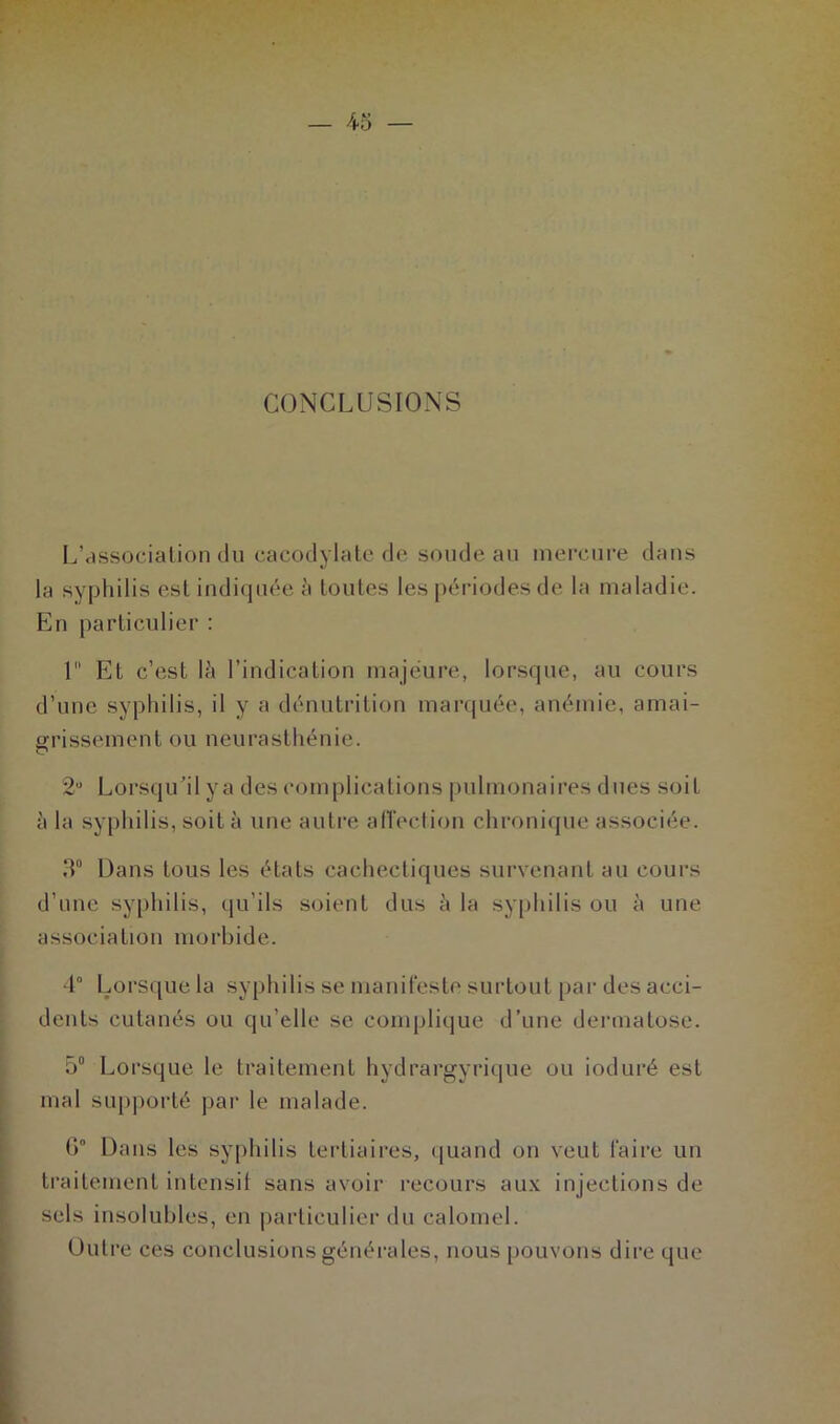 CONCLUSIONS L’association du cacodylate de soude au mercure dans la syphilis est indiquée à toutes les périodes de la maladie. En particulier : 1 Et c’est là l’indication majeure, lorsque, au cours d’une syphilis, il y a dénutrition marquée, anémie, amai- grissement ou neurasthénie. 2U Lorsqu’il ya des complications pulmonaires dues soit à la syphilis, soit à une autre affection chronique associée. 3° Dans tous les états cachectiques survenant au cours d’une syphilis, qu’ils soient dus à la syphilis ou à une association morbide. 4° Lorsque la syphilis se manifeste surtout par des acci- dents cutanés ou qu’elle se complique d’une dermatose. 5° Lorsque le traitement hydrargyrique ou ioduré est mal supporté par le malade. 6° Dans les syphilis tertiaires, quand on veut faire un traitement intensif sans avoir recours aux injections de sels insolubles, en particulier du calomel. Outre ces conclusions générales, nous pouvons dire que