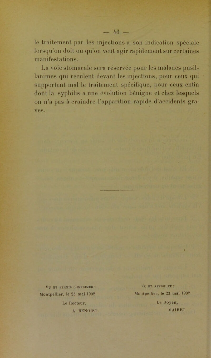 le traitement par 1ns injections a son indication spéciale lorsqu’on doil ou qu'on veut agir rapidement sur certaines manifestations. La voie stomacale sera réservée pour les malades pusil- lanimes qui reculent devant les injections, pour ceux qui supportent mal le traitement spécifique, pour ceux enfin dont la syphilis a une évolution bénigne et chez lesquels on n’a pas à craindre l’apparition rapide d’accidents gra- ves. Montpellier, le 23 mai 1902 Le Recteur, A. BENOIST Vl ET AITIIOUVÊ ! Mo itpeI lier, le 23 mai 1902 Le Doyen, MAI R ET