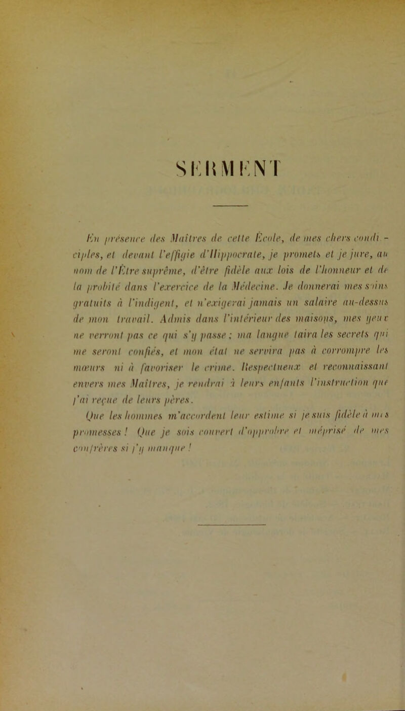 S K li MK NT En présence des Maîtres de cette Ecide, de mes cliers condt - aides, et devant l'effigie d’Ilippocrate, je promets et je jure, au nom de l’Etre suprême, d’être fidèle nu.r lois de l'honneur et de lu probité dans l'exercice de lu Médecine, .le donnerai mes su ns gratuits à l’indigent, et n’exigerai jamais un salaire au-dessus de mon travail. Admis dans l’intérieur des maisons, mes g eu c ne verront pas ce gui s’y jtasse ; ma langue taira les secrets gui me seront confiés, et mon état ne servira pas à corrompre les mœurs ni à favoriser le crime. Ilespectueux et reconnaissant envers mes Maîtres, je rendrai î leurs enfants l'instruction guc l’ai reçue de leurs pères. Que les hommes m’accordent leur estime si je suis fidèle à uns promesses ! Que je sois couvert d’opprobre et méprisé de mes confrères si fg mangue !