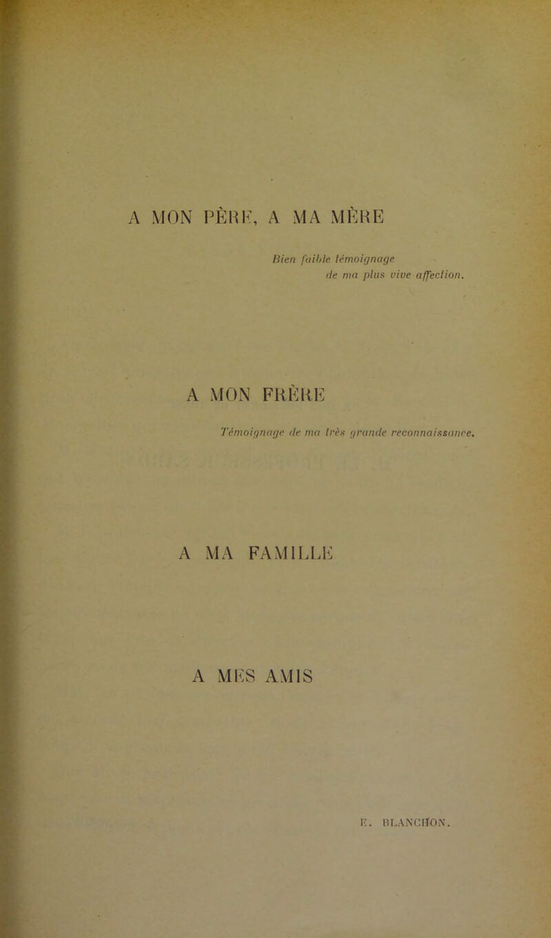 A MON PÈRE, A MA MÈRE Bien faible témoignage de ma plus vive affection. A MON FRERE Témoignage de ma très grande reconnaissance. A MA FAMILLE A MES AMIS K. BLANCtiON.