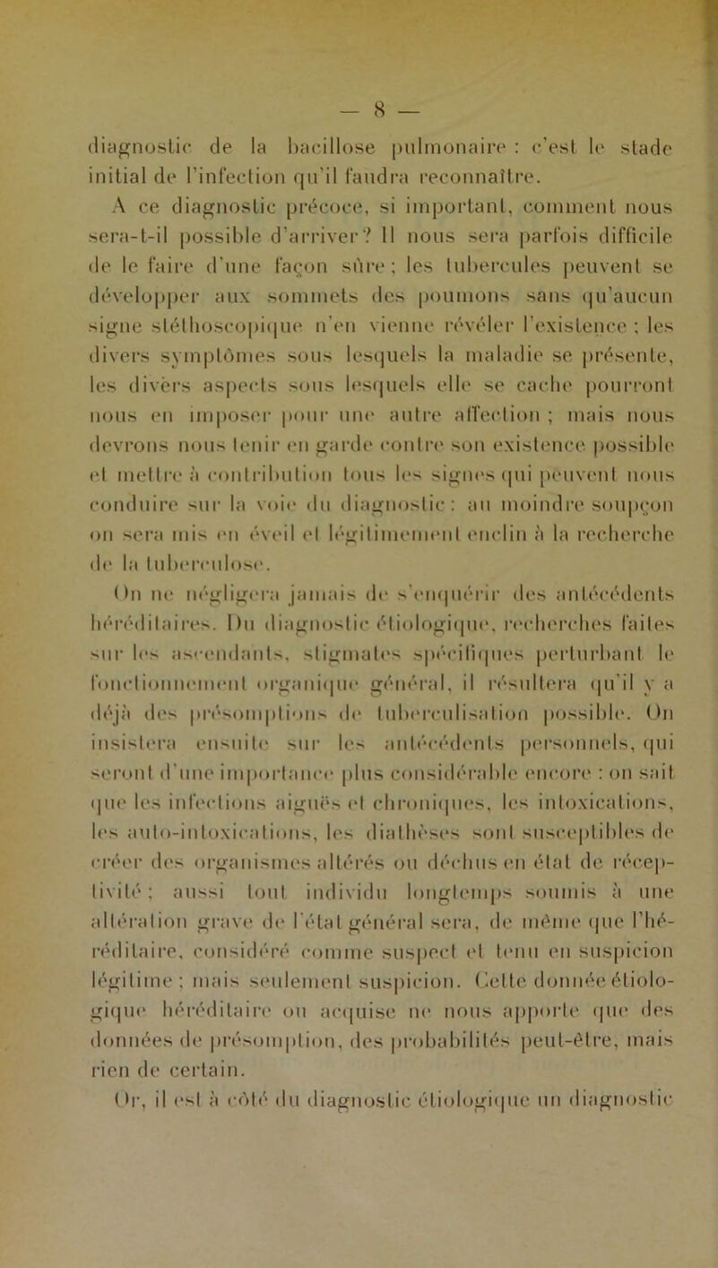 diagnostic de la bacillose pulmonaire : c’est le stade initial de l’infection qu’il faudra reconnaître. A ce diagnostic précoce, si important, comment nous sera-t-il possible d’arriver? Il nous sera parfois difficile de le faire d'une façon sûre; les tubercules peuvent se développer aux sommets des poumons sans qu’aucun signe stéthoscopique n’en vienne révéler l’existence ; les divers symptômes sous lesquels la maladie se présente, les divers aspects sous lesquels elle se cache pourront nous en imposer pour une autre affection ; mais nous devrons nous tenir en garde contre son existence possible et mettre à contribution tous les signes (pii peuvent nous conduire sur la voie du diagnostic: au moindre soupçon on sera mis en éveil et légitimement enclin à la recherche de la tuberculose. On ne négligera jamais de s'enquérir des antécédents héréditaires. I)u diagnostic étiologique, recherches faites sur les ascendants, stigmates spécifiques perturbant le fonctionnement organique général, il résultera qu'il y a déjà des présomptions de tuberculisation possible. On insistera ensuite sur les antécédents personnels, qui seront d’une importance plus considérable encore : on sait que les infections aiguës et chroniques, les intoxications, les anto-intoxications, les diathèses sont susceptibles de créer des organismes altérés ou déchus en état de récep- tivité; aussi tout individu longtemps soumis à une altération grave de l étal général sera, de même que l’hé- réditaire, considéré comme suspect et tenu en suspicion légitime; mais seulement suspicion. Celte donnée étiolo- gique héréditaire ou acquise ne nous apporte que des données de présomption, des probabilités peut-être, mais rien de certain. Or, il est à côté du diagnostic étiologique un diagnostic