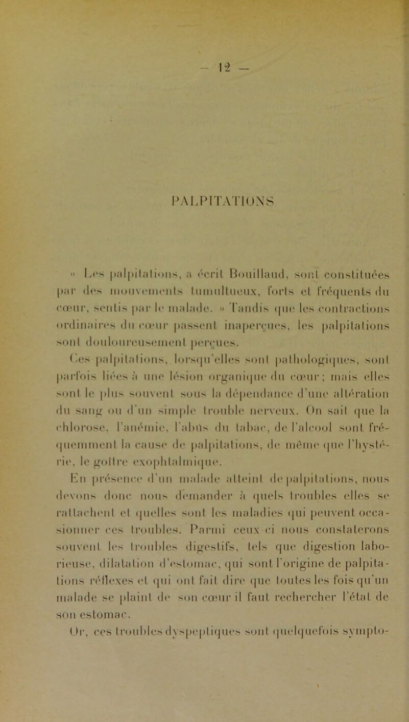 PALPITATIONS Les palpitations, a écrit Bouillaud, sont constituées par des mouvements Imniiltueux, forts et fréquents du •■(vur, sentis par le malade. » lundis que les eontractions ordinaires du cœur passent inaperçues, les palpitations sont douloureusement perçues. Les palpitations, lorsqu'elles sont pathologiques, sont parfois liées à une lésion organique du cœur; mais elles sont le plus souvent sou** la dépendance d’une altération du sang ou d'un simple trouble nerveux. On sait que la chlorose, l’anémie, l aluts du tabac, de l’alcool sont fré- quemment la cause de palpitations, de même que l’hysté- rie, le goitre exophtalmique. Kn présence d'un malade atteint de palpitations, nous devons donc nous demander à quels troubles elles se rattachent et quelles sont les maladies qui peuvent occa- sionner ces troubles. Parmi ceux ci nous constaterons souvent les troubles digestifs, tels que digestion labo- rieuse, dilatation d’estomac, qui sont l’origine de palpita- tions réflexes et qui ont fait dire que toutes les fois qu’un malade se plaint de son cœur il faut rechercher l étal de son estomac. ( >r, ces troubles dyspeptiques sont quelquefois sympto-